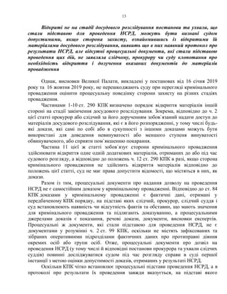 13
Відкриті не на стадії досудового розслідування постанови та ухвали, що
стали підставою для проведення НСРД, можуть бути визнані судом
допустимими, якщо сторона захисту, ознайомившись із відкритими їй
матеріалами досудового розслідування, виявить що в них наявний протокол про
результати НСРД, але відсутні процесуальні документи, які стали підставою
проведення цих дій, не заявляла слідчому, прокурору чи суду клопотання про
необхідність відкриття і долучення вказаних документів до матеріалів
провадження
Однак, висновки Великої Палати, викладені у постановах від 16 січня 2019
року та 16 жовтня 2019 року, не перешкоджають суду при перегляді кримінального
провадження оцінити процесуальну поведінку сторони захисту на різних стадіях
провадження.
Частинами 1-10 ст. 290 КПК визначено порядок відкриття матеріалів іншій
стороні на стадії закінчення досудового розслідування. Зокрема, відповідно до ч. 2
цієї статті прокурор або слідчий за його дорученням зобов`язаний надати доступ до
матеріалів досудового розслідування, які є в його розпорядженні, у тому числі будь-
які докази, які самі по собі або в сукупності з іншими доказами можуть бути
використані для доведення невинуватості або меншого ступеня винуватості
обвинуваченого, або сприяти пом`якшенню покарання.
Частина 11 цієї ж статті зобов`язує сторони кримінального провадження
здійснювати відкриття одне одній додаткових матеріалів, отриманих до або під час
судового розгляду, а відповідно до положень ч. 12 ст. 290 КПК в разі, якщо сторона
кримінального провадження не здійснить відкриття матеріалів відповідно до
положень цієї статті, суд не має права допустити відомості, що містяться в них, як
докази.
Разом із тим, процесуальні документи про надання дозволу на проведення
НСРД не є самостійним доказом у кримінальному провадженні. Відповідно до ст. 84
КПК доказами у кримінальному провадженні є фактичні дані, отримані у
передбаченому КПК порядку, на підставі яких слідчий, прокурор, слідчий суддя і
суд встановлюють наявність чи відсутність фактів та обставин, що мають значення
для кримінального провадження та підлягають доказуванню, а процесуальними
джерелами доказів є показання, речові докази, документи, висновки експертів.
Процесуальні ж документи, які стали підставою для проведення НСРД, не є
документами у розумінні ч. 2 ст. 99 КПК, оскільки не містять зафіксованих та
зібраних оперативними підрозділами фактичних даних про протиправні діяння
окремих осіб або групи осіб. Отже, процесуальні документи про дозвіл на
проведення НСРД (у тому числі й відповідні постанови прокурора та ухвали слідчих
суддів) повинні досліджуватися судом під час розгляду справи в суді першої
інстанції з метою оцінки допустимості доказів, отриманих у результаті НСРД.
Оскільки КПК чітко встановлює процесуальні підстави проведення НСРД, а в
протоколі про результати їх проведення завжди вказується, на підставі якого
 