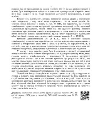 14
рішення такі дії проводилися, не можна говорити про те, що для сторони захисту в
цілому буде неочікуваним побачити відповідний процесуальний документ, якщо
його буде відкрито не на стадії закінчення досудового розслідування, а дещо
пізніше.
Більше того, змагальність процесу передбачає свободу сторін у висловленні
своїх заперечень, у тому числі щодо допустимості тих чи інших доказів. Це,
зокрема, прямо випливає зі змісту ч. 3 ст. 89 КПК, яка передбачає, що сторони
кримінального провадження, потерпілий, представник юридичної особи, щодо якої
здійснюється провадження, мають право під час судового розгляду подавати
клопотання про визнання доказів недопустимими, а також наводити заперечення
проти визнання доказів недопустимими. Цьому праву кореспондує відповідний
обов`язок іншої сторони довести допустимість такого доказу (ч. 2 ст. 92 КПК).
Принцип диспозитивності (ст. 26 КПК), який є основною засадою
кримінального провадження, передбачає, що сторони кримінального провадження є
вільними у використанні своїх прав у межах та у спосіб, які передбачено КПК, а
слідчий суддя, суд у кримінальному провадженні вирішують лише ті питання, що
винесено на їх розгляд сторонами та віднесено до їх повноважень цим Кодексом.
У зв`язку з цим передбачувано було б очікувати сумлінної процесуальної
поведінки не тільки від сторони обвинувачення, а й від сторони захисту. Отже, якщо
сторона захисту, ознайомившись із відкритими їй матеріалами досудового
розслідування, виявить що в них наявний протокол про результати НСРД, але
відсутні процесуальні документи, які стали підставою проведення цих дій, і вона
вважатиме за необхідне ознайомитися з цими документами, цілком очевидно, що ця
сторона якнайскоріше заявить слідчому, прокурору чи суду клопотання про
необхідність відкриття і долучення вказаних документів до матеріалів провадження
(що узгоджується з практикою Європейського суду з прав людини).
Тому баланс інтересів сторін не на користь сторони захисту буде порушено не
стільки у випадку, якщо відповідний процесуальний документ не буде відкрито на
стадії закінчення досудового розслідування, скільки в ситуації, якщо всупереч
клопотанню, своєчасно заявленому в суді стороною захисту, цей документ так і не
буде відкритий або буде відкритий із невиправданою затримкою, коли сторона
захисту вже не матиме можливості належним чином підготуватися до захисту і
скорегувати лінію захисту.
Джерело: постанова колегії суддів Третьої судової палати ККС ВС
від 10 червня 2020 року у справі № 742/546/17 (провадження № 51-
1610км20)
 