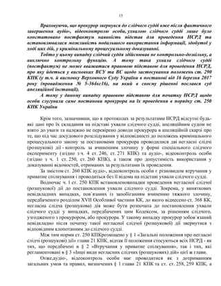 15
Враховуючи, що прокурор звернувся до слідчого судді вже після фактичного
завершення аудіо-, відеоконтролю особи, ухвалою слідчого судді лише було
констатовано постфактум наявність підстав для проведення НСРД та
встановлювалася можливість подальшого використання інформації, здобутої у
ході цих дій, у кримінальному процесуальному доказуванні.
Тобто у цьому випадку слідчий суддя здійснював не контрольно-дозвільну, а
виключно контрольну функцію. А тому така ухвала слідчого судді
(постфактум) не може вважатися правовою підставою для проведення НСРД,
про яку йдеться у висновках ВСУ та ВС щодо застосування положень ст. 290
КПК (у т.ч. й висновку Верховного Суду України в постанові від 16 березня 2017
року (провадження № 5-364кс16), на який в своєму рішенні послався суд
апеляційної інстанції).
А тому у даному випадку правовою підставою для початку НСРД щодо
особи слугували саме постанови прокурора на їх проведення в порядку ст. 250
КПК України
Крім того, зазначивши, що в протоколах за результатами НСРД відсутні будь-
які дані про їх складання на підставі ухвали слідчого судді, апеляційним судом не
взято до уваги та належно не перевірено доводи прокурора в апеляційній скарзі про
те, що під час досудового розслідування у відповідності до положень кримінального
процесуального закону за постановами прокурора проводилися дві негласні слідчі
(розшукові) дії - контроль за вчиненням злочину у формі спеціального слідчого
експерименту (згідно з ч. 4 ст. 246, ст. 271 КПК) та аудіо-, відеоконтроль особи
(згідно з ч. 1 ст. 250, ст. 260 КПК), а також про допустимість використання у
доказуванні відомостей, отриманих за результатами їх проведення.
За змістом ст. 260 КПК аудіо-, відеоконтроль особи є різновидом втручання у
приватне спілкування і проводиться без її відома на підставі ухвали слідчого судді.
Водночас ч. 1 ст. 250 КПК встановленовипадки проведення негласної слідчої
(розшукової) дії до постановлення ухвали слідчого судді. Зокрема, у виняткових
невідкладних випадках, пов`язаних із запобіганням вчиненню тяжкого злочину,
передбаченого розділом XVII Особливої частини КК, до якого віднесено ст. 368 КК,
негласна слідча (розшукова) дія може бути розпочата до постановлення ухвали
слідчого судді у випадках, передбачених цим Кодексом, за рішенням слідчого,
узгодженого з прокурором, або прокурора. У такому випадку прокурор зобов`язаний
невідкладно після початку такої негласної слідчої (розшукової) дії звернутися з
відповідним клопотанням до слідчого судді.
Між тим норми ст. 250 КПКрозміщено у § 1 «Загальні положення про негласні
слідчі (розшукові) дії» глави 21 КПК, відтак її положення стосуються всіх НСРД - як
тих, що передбачені в § 2 «Втручання у приватне спілкування», так і тих, які
регламентовані в § 3 «Інші види негласних слідчих (розшукових) дій» цієї ж глави.
Отже,аудіо-, відеоконтроль особи має проводитися як з дотриманням
загальних умов та правил, визначених § 1 глави 21 КПК та ст. ст. 258, 259 КПК, а
 