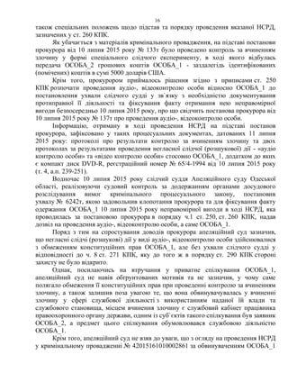 16
також спеціальних положень щодо підстав та порядку проведення вказаної НСРД,
зазначених у ст. 260 КПК.
Як убачається з матеріалів кримінального провадження, на підставі постанови
прокурора від 10 липня 2015 року № 133т було проведено контроль за вчиненням
злочину у формі спеціального слідчого експерименту, в ході якого відбулась
передача ОСОБА_2 грошових коштів ОСОБА_1 - заздалегідь ідентифікованих
(помічених) коштів в сумі 5000 доларів США.
Крім того, прокурором приймалось рішення згідно з приписами ст. 250
КПК розпочати проведення аудіо-, відеоконтролю особи відносно ОСОБА_1 до
постановлення ухвали слідчого судді у зв`язку з необхідністю документування
протиправної її діяльності та фіксування факту отримання нею неправомірної
вигоди безпосередньо 10 липня 2015 року, про що свідчить постанова прокурора від
10 липня 2015 року № 137т про проведення аудіо-, відеоконтролю особи.
Інформацію, отриману в ході проведення НСРД на підставі постанов
прокурора, зафіксовано у таких процесуальних документах, датованих 11 липня
2015 року: протоколі про результати контролю за вчиненням злочину та двох
протоколах за результатами проведення негласної слідчої (розшукової) дії - «аудіо
контролю особи» та «відео контролю особи» стосовно ОСОБА_1, додатком до яких
є компакт диск DVD-R, реєстраційний номер № 65/4-1994 від 10 липня 2015 року
(т. 4, а.п. 239-251).
Водночас 10 липня 2015 року слідчий суддя Апеляційного суду Одеської
області, реалізовуючи судовий контроль за додержанням органами досудового
розслідування вимог кримінального процесуального закону, постановив
ухвалу № 6242т, якою задовольнив клопотання прокурора та для фіксування факту
одержання ОСОБА_1 10 липня 2015 року неправомірної вигоди в ході НСРД, яка
проводилась за постановою прокурора в порядку ч.1 ст. 250, ст. 260 КПК, надав
дозвіл на проведення аудіо-, відеоконтролю особи, а саме ОСОБА_1.
Поряд з тим на спростування доводів прокурора апеляційний суд зазначив,
що негласні слідчі (розшукові) дії у виді аудіо-, відеоконтролю особи здійснювалися
з обмеженням конституційних прав ОСОБА_1, але без ухвали слідчого судді у
відповідності до ч. 8 ст. 271 КПК, яку до того ж в порядку ст. 290 КПК стороні
захисту не було відкрито.
Однак, посилаючись на втручання у приватне спілкування ОСОБА_1,
апеляційний суд не навів обґрунтованих мотивів та не зазначив, у чому саме
полягало обмеження її конституційних прав при проведенні контролю за вчиненням
злочину, а також залишив поза увагою те, що вона обвинувачувалась у вчиненні
злочину у сфері службової діяльності з використанням наданої їй влади та
службового становища, місцем вчинення злочину є службовий кабінет працівника
правоохоронного органу держави, одним із суб`єктів такого спілкування був заявник
ОСОБА_2, а предмет цього спілкування обумовлювався службовою діяльністю
ОСОБА_1.
Крім того, апеляційний суд не взяв до уваги, що з огляду на проведення НСРД
у кримінальному провадженні № 42015161010002861 за обвинуваченням ОСОБА_1
 