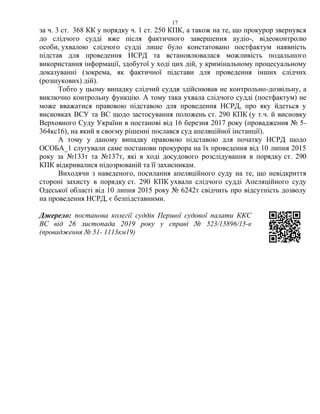 17
за ч. 3 ст. 368 КК у порядку ч. 1 ст. 250 КПК, а також на те, що прокурор звернувся
до слідчого судді вже після фактичного завершення аудіо-, відеоконтролю
особи, ухвалою слідчого судді лише було констатовано постфактум наявність
підстав для проведення НСРД та встановлювалася можливість подальшого
використання інформації, здобутої у ході цих дій, у кримінальному процесуальному
доказуванні (зокрема, як фактичної підстави для проведення інших слідчих
(розшукових) дій).
Тобто у цьому випадку слідчий суддя здійснював не контрольно-дозвільну, а
виключно контрольну функцію. А тому така ухвала слідчого судді (постфактум) не
може вважатися правовою підставою для проведення НСРД, про яку йдеться у
висновках ВСУ та ВС щодо застосування положень ст. 290 КПК (у т.ч. й висновку
Верховного Суду України в постанові від 16 березня 2017 року (провадження № 5-
364кс16), на який в своєму рішенні послався суд апеляційної інстанції).
А тому у даному випадку правовою підставою для початку НСРД щодо
ОСОБА_1 слугували саме постанови прокурора на їх проведення від 10 липня 2015
року за №133т та №137т, які в ході досудового розслідування в порядку ст. 290
КПК відкривалися підозрюваній та її захисникам.
Виходячи з наведеного, посилання апеляційного суду на те, що невідкриття
стороні захисту в порядку ст. 290 КПК ухвали слідчого судді Апеляційного суду
Одеської області від 10 липня 2015 року № 6242т свідчить про відсутність дозволу
на проведення НСРД, є безпідставними.
Джерело: постанова колегії суддів Першої судової палати ККС
ВС від 26 листопада 2019 року у справі № 523/15896/15-к
(провадження № 51- 1113км19)
 