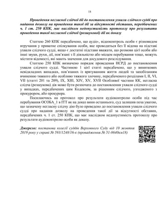 18
Проведення негласної слідчої дії до постановлення ухвали слідчого судді про
надання дозволу на проведення такої дії за відсутності обставин, передбачених
ч. 1 ст. 250 КПК, має наслідком недопустимість протоколу про результати
проведення такої негласної слідчої (розшукової) дії як доказу
Статтею 260 КПК передбачено, що аудіо-, відеоконтроль особи є різновидом
втручання у приватне спілкування особи, яке проводиться без її відома на підставі
ухвали слідчого судді, якщо є достатні підстави вважати, що розмови цієї особи або
інші звуки, рухи, дії, пов’язані з її діяльністю або місцем перебування тощо, можуть
містити відомості, які мають значення для досудового розслідування.
Статтею 250 КПК визначено порядок проведення НСРД до постановлення
ухвали слідчого судді. Частиною 1 цієї статті передбачено, що у виняткових
невідкладних випадках, пов’язаних із врятуванням життя людей та запобіганням
вчиненню тяжкого або особливо тяжкого злочину, передбаченого розділами І, ІІ, VI,
VII (статті 201 та 209), IX, XIII, XIV, XV, XVII Особливої частини КК, негласна
слідча (розшукова) дія може бути розпочата до постановлення ухвали слідчого судді
у випадках, передбачених цим Кодексом, за рішенням слідчого, узгодженого з
прокурором, або прокурора.
Посилаючись на протокол про результати аудіоконтролю особи під час
перебування ОСОБА_1 в ІТТ як на доказ вини останнього, суд залишив поза увагою,
що зазначену негласну слідчу дію було проведено до постановлення ухвали слідчого
судді про надання дозволу на проведення такої дії за відсутності обставин,
передбачених ч. 1 ст. 250 КПК, що має наслідком недопустимість протоколу про
результати аудіоконтролю особи як доказу.
Джерело: постанова колегії суддів Верховного Суду від 10 жовтня
2019 року у справі № 593/1248/16-к (провадження № 51-8640км18)
 