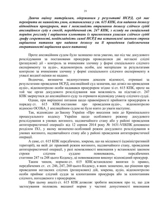 19
Даючи оцінку матеріалам, одержаним у результаті НСРД, суд має
перевірити як наявність умов, встановлених у ст. 615 КПК, для надання дозволу
відповідним прокурором, так і можливість отримання дозволу слідчого судді
апеляційного суду в спосіб, передбачений ст. 247 КПК, з огляду на спеціальний
порядок розгляду і вирішення клопотань із присвоєнням ухвалам слідчого судді
грифу секретності, невідкладність самої НСРД та встановлені законом строки
вирішення питання про надання дозволу на її проведення (забезпечення
оперативності вирішення цього питання)
Проте апеляційним судом було залишено поза увагою, що під час досудового
розслідування за постановами прокурора проводилися дві негласні слідчі
(розшукові) дії - контроль за вчиненням злочину у формі спеціального слідчого
експерименту та аудіо-, відеоконтроль особи, але матеріалам за результатами
контролю за вчиненням злочину у формі спеціального слідчого експерименту в
ухвалі жодної оцінки не надано.
Водночас, визнаючи недопустимим доказом відомості, отримані за
результатами проведення НСРД, апеляційний суд зазначив, що дозвіл на проведення
аудіо-, відеоконтролю особи надавався прокурором згідно зі ст. 615 КПК, проте на
той час орган досудового розслідування мав можливість на підставі ст. 247
КПК звернутися до апеляційного суду та отримати відповідну ухвалу слідчого судді.
Однак, при вирішенні питання щодо правомірності прийняття прокурором в
порядку ст. 615 КПК постанови про проведення аудіо-, відеоконтролю
відносно ОСОБА_1 апеляційним судом не було взято до уваги наступне.
Так, відповідно до Закону України «Про внесення змін до Кримінального
процесуального кодексу України щодо особливого режиму досудового
розслідування в умовах воєнного, надзвичайного стану або у районі проведення
антитерористичної операції» від 12 серпня 2014 року № 1631-VIIКПК доповнено
розділом IX1, у якому визначено особливий режим досудового розслідування в
умовах воєнного, надзвичайного стану або у районі проведення антитерористичної
операції.
А саме, ст. 615 КПК передбачено, зокрема, що на місцевості (адміністративній
території), на якій діє правовий режим воєнного, надзвичайного стану, проведення
антитерористичної операції, у разі неможливості виконання у встановлені законом
строки слідчим суддею повноважень, передбачених
статтями 247 та 248 цього Кодексу, ці повноваження виконує відповідний прокурор.
Таким чином, нормою ст. 615 КПК встановлено винятки із правил,
передбачених ст. ст. 246, 247, 260 цього Кодексу, в яких зазначено, що рішення про
проведення негласних слідчих (розшукових) дій, зокрема, аудіо, відеоконтролю
особи приймає слідчий суддя за клопотанням прокурора або за клопотанням
слідчого, погодженого з прокурором.
При цьому аналіз ст. 615 КПК дозволяє зробити висновок про те, що для
застосування положень вказаної норми у частині допустимості виконання
 