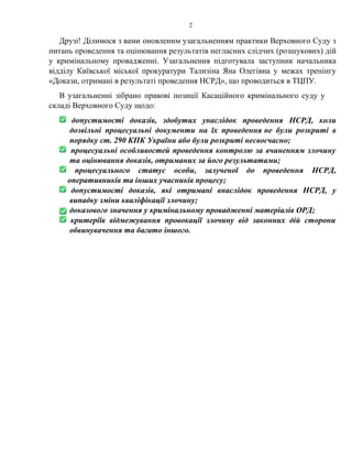 2
Друзі! Ділимося з вами оновленим узагальненням практики Верховного Суду з
питань проведення та оцінювання результатів негласних слідчих (розшукових) дій
у кримінальному провадженні. Узагальнення підготувала заступник начальника
відділу Київської міської прокуратури Тализіна Яна Олегівна у межах тренінгу
«Докази, отримані в результаті проведення НСРД», що проводиться в ТЦПУ.
В узагальненні зібрано правові позиції Касаційного кримінального суду у
складі Верховного Суду щодо:
допустимості доказів, здобутих унаслідок проведення НСРД, коли
дозвільні процесуальні документи на їх проведення не були розкриті в
порядку ст. 290 КПК України або були розкриті несвоєчасно;
процесуальні особливостей проведення контролю за вчиненням злочину
та оцінювання доказів, отриманих за його результатами;
процесуального статус особи, залученої до проведення НСРД,
оперативників та інших учасників процесу;
допустимості доказів, які отримані внаслідок проведення НСРД, у
випадку зміни кваліфікації злочину;
доказового значення у кримінальному провадженні матеріалів ОРД;
критеріїв відмежування провокації злочину від законних дій сторони
обвинувачення та багато іншого.
 