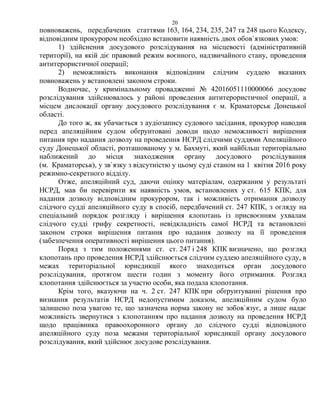 20
повноважень, передбачених статтями 163, 164, 234, 235, 247 та 248 цього Кодексу,
відповідним прокурором необхідно встановити наявність двох обов`язкових умов:
1) здійснення досудового розслідування на місцевості (адміністративній
території), на якій діє правовий режим воєнного, надзвичайного стану, проведення
антитерористичної операції;
2) неможливість виконання відповідним слідчим суддею вказаних
повноважень у встановлені законом строки.
Водночас, у кримінальному провадженні № 42016051110000066 досудове
розслідування здійснювалось у районі проведення антитерористичної операції, а
місцем дислокації органу досудового розслідування є м. Краматорськ Донецької
області.
До того ж, як убачається з аудіозапису судового засідання, прокурор наводив
перед апеляційним судом обґрунтовані доводи щодо неможливості вирішення
питання про надання дозволу на проведення НСРД слідчими суддями Апеляційного
суду Донецької області, розташованому у м. Бахмуті, який найбільш територіально
наближений до місця знаходження органу досудового розслідування
(м. Краматорськ), у зв`язку з відсутністю у цьому суді станом на 1 квітня 2016 року
режимно-секретного відділу.
Отже, апеляційний суд, даючи оцінку матеріалам, одержаним у результаті
НСРД, мав би перевірити як наявність умов, встановлених у ст. 615 КПК, для
надання дозволу відповідним прокурором, так і можливість отримання дозволу
слідчого судді апеляційного суду в спосіб, передбачений ст. 247 КПК, з огляду на
спеціальний порядок розгляду і вирішення клопотань із присвоєнням ухвалам
слідчого судді грифу секретності, невідкладність самої НСРД та встановлені
законом строки вирішення питання про надання дозволу на її проведення
(забезпечення оперативності вирішення цього питання).
Поряд з тим положеннями ст. ст. 247 і 248 КПК визначено, що розгляд
клопотань про проведення НСРД здійснюється слідчим суддею апеляційного суду, в
межах територіальної юрисдикції якого знаходиться орган досудового
розслідування, протягом шести годин з моменту його отримання. Розгляд
клопотання здійснюється за участю особи, яка подала клопотання.
Крім того, вказуючи на ч. 2 ст. 247 КПК при обґрунтуванні рішення про
визнання результатів НСРД недопустимим доказом, апеляційним судом було
залишено поза увагою те, що зазначена норма закону не зобов`язує, а лише надає
можливість звернутися з клопотанням про надання дозволу на проведення НСРД
щодо працівника правоохоронного органу до слідчого судді відповідного
апеляційного суду поза межами територіальної юрисдикції органу досудового
розслідування, який здійснює досудове розслідування.
 