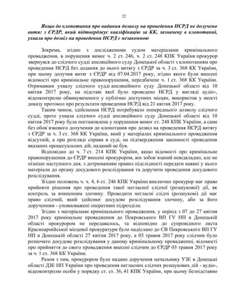 22
Якщо до клопотання про надання дозволу на проведення НСРД не долучено
витяг з ЄРДР, який підтверджує кваліфікацію за КК, зазначену в клопотанні,
ухвала про дозвіл на проведення НСРД є незаконною
Зокрема, згідно з дослідженими судом матеріалами кримінального
провадження, в порушення вимог ч. 2 ст. 246, ч. 2 ст. 248 КПК України прокурор
звернувся до слідчого судді апеляційного суду Донецької області з клопотанням про
проведення НСРД без додання до нього витягу з ЄРДР за ч. 3 ст. 368 КК України,
при цьому долучив витяг з ЄРДР від 07.04.2017 року, згідно якого були внесені
відомості про кримінальне правопорушення, передбачене ч. 1 ст. 368 КК України.
Отримавши ухвалу слідчого судді апеляційного суду Донецької області від 10
квітня 2017 року, на підставі якої було проведено НСРД у вигляді аудіо-,
відеоконтролю обвинуваченого у публічно доступних місцях, використав у якості
доказу протокол про результати проведення НСРД від 21 квітня 2017 року.
Таким чином, здійснення НСРД потребувало попереднього дозволу слідчого
судді, проте ухвала слідчого судді апеляційного суду Донецької області від 10
квітня 2017 року була постановлена у порушення вимог ст. 248 КПК України, а саме
без обов`язкового долучення до клопотання про дозвіл на проведення НСРД витягу
з ЄРДР за ч. 3 ст. 368 КК України, який у матеріалах кримінального провадження
відсутній, а при розгляді справи в суді, на підтвердження законності проведення
вказаних процесуальних дій, наданий не був.
Відповідно до ч. 7 ст. 214 КПК України, якщо відомості про кримінальне
правопорушення до ЄРДР внесені прокурором, він зобов`язаний невідкладно, але не
пізніше наступного дня, з дотриманням правил підслідності передати наявні у нього
матеріали до органу досудового розслідування та доручити проведення досудового
розслідування.
Згідно положень ч. ч. 4, 6 ст. 246 КПК України виключно прокурор має право
прийняти рішення про проведення такої негласної слідчої (розшукової) дії, як
контроль за вчиненням злочину. Проводити негласні слідчі (розшукові) дії має
право слідчий, який здійснює досудове розслідування злочину, або за його
дорученням - уповноважені оперативні підрозділи.
Згідно з матеріалами кримінального провадження, у період з 07 до 27 квітня
2017 року кримінальне провадження до Покровського ВП ГУ НП в Донецькій
області прокурором не передавалось, та відповідно до супровідного листа
Красноармійської місцевої прокуратури було надіслано до СВ Покровського ВП ГУ
НП в Донецькій області 27 квітня 2017 року, а 03 травня 2017 року слідчим було
розпочато досудове розслідування у даному кримінальному провадженні, відомості
про прийняття до свого провадження внесені слідчим до ЄРДР 03 травня 2017 року
за ч. 1 ст. 368 КК України.
Разом з тим, прокурором було надано доручення начальнику УЗЕ в Донецькі
області ДЗЕ НП України про проведення негласних слідчих розшукових дій - аудіо-,
відеоконтролю особи у порядку ст. ст. 36, 41 КПК України, при цьому безпідставно
 