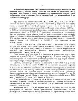 29
Якщо під час проведення НСРД відносно однієї особи отримано докази про
вчинення злочину іншою особою, відносно якої дозвіл на проведення НСРД
відсутній, такі докази у новому кримінальному провадженні можуть бути
використані лише на підставі ухвали слідчого судді, яка постановляється за
клопотанням прокурора
Суд з'ясував, що обвинувачення ОСОБА_1 та ОСОБА_2 за ч. 2 ст. 307 КК
України переважно ґрунтується на доказах, отриманих у результаті проведених
негласних слідчих (розшукових) дій відносно інших осіб та в ході здійснення
досудового розслідування відносно іншої особи. Негласні слідчі дії щодо ОСОБА_1
та ОСОБА_2 не проводились, дозвіл було надано на здійснення оперативної закупки
наркотичного засобу у ОСОБА_6 У матеріалах кримінального провадження
відсутня відповідна ухвала слідчого судді про використання результатів вказаних
негласних слідчих дій у іншому кримінальному провадженні, як того вимагає ст. 257
КПК України, тому всі докази, здобуті внаслідок проведених негласних слідчих дій
відносно інших осіб (ОСОБА_5 та ОСОБА_6.) суд правильно визнав
недопустимими.
У зв'язку з цим, колегія суддів погоджується з висновком суду першої
інстанції про недопустимість таких доказів, з огляду на положення статей 86, 87
КПК України та вважає, що у зв'язку з зазначеним, суд дійшов обґрунтованого
висновку про недоведеність вчинення кримінальних правопорушень
обвинуваченими ОСОБА_1 та ОСОБА_2
Така позиція суду узгоджується з практикою Європейського суду з прав
людини, яка відповідно до ст. 17 Закону України від 23 лютого 2006 року «Про
виконання рішень та застосування практики Європейського суду з прав людини»
застосовується при розгляді справ як джерело права.
Зокрема, вказаний суд у своєму рішенні від 05 лютого 2008 року у справі
«Раманаускас проти Литви» (скарга № 74420/01) наголошував, що докази, одержані
за допомогою застосування спеціальних методів розслідування, можуть вважатися
допустимими за умови наявності адекватних і достатніх гарантій проти зловживань,
зокрема чіткого та передбачуваного порядку санкціонування, здійснення
відповідних оперативно-слідчих заходів та контролю за ними (рішення Суду від 06
вересня 1978 року у справі «Класс та інші проти Німеччини», від 26 жовтня 2006
року у справі «Худобін проти Росії» (скарга № 59696/00).
У вказаному рішенні «Раманаускас проти Литви» зазначено, що питання щодо
допустимості доказів у справі - це насамперед предмет регулювання національного
законодавства і, як правило, саме національні суди уповноважені давати оцінку
наявним у справі доказам.
Відповідно до ст. 257 КПК України якщо в результаті негласної слідчої
(розшукової) дії виявлено ознаки кримінального правопорушення, яке не
розслідується у даному кримінальному провадженні, то отримана інформація може
 