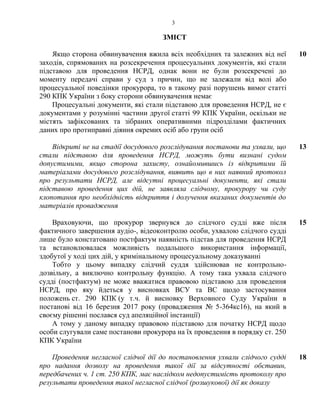 3
ЗМІСТ
Якщо сторона обвинувачення вжила всіх необхідних та залежних від неї
заходів, спрямованих на розсекречення процесуальних документів, які стали
підставою для проведення НСРД, однак вони не були розсекречені до
моменту передачі справи у суд з причин, що не залежали від волі або
процесуальної поведінки прокурора, то в такому разі порушень вимог статті
290 КПК України з боку сторони обвинувачення немає
10
Процесуальні документи, які стали підставою для проведення НСРД, не є
документами у розумінні частини другої статті 99 КПК України, оскільки не
містять зафіксованих та зібраних оперативними підрозділами фактичних
даних про протиправні діяння окремих осіб або групи осіб
Відкриті не на стадії досудового розслідування постанови та ухвали, що
стали підставою для проведення НСРД, можуть бути визнані судом
допустимими, якщо сторона захисту, ознайомившись із відкритими їй
матеріалами досудового розслідування, виявить що в них наявний протокол
про результати НСРД, але відсутні процесуальні документи, які стали
підставою проведення цих дій, не заявляла слідчому, прокурору чи суду
клопотання про необхідність відкриття і долучення вказаних документів до
матеріалів провадження
13
Враховуючи, що прокурор звернувся до слідчого судді вже після
фактичного завершення аудіо-, відеоконтролю особи, ухвалою слідчого судді
лише було констатовано постфактум наявність підстав для проведення НСРД
та встановлювалася можливість подальшого використання інформації,
здобутої у ході цих дій, у кримінальному процесуальному доказуванні
15
Тобто у цьому випадку слідчий суддя здійснював не контрольно-
дозвільну, а виключно контрольну функцію. А тому така ухвала слідчого
судді (постфактум) не може вважатися правовою підставою для проведення
НСРД, про яку йдеться у висновках ВСУ та ВС щодо застосування
положень ст. 290 КПК (у т.ч. й висновку Верховного Суду України в
постанові від 16 березня 2017 року (провадження № 5-364кс16), на який в
своєму рішенні послався суд апеляційної інстанції)
А тому у даному випадку правовою підставою для початку НСРД щодо
особи слугували саме постанови прокурора на їх проведення в порядку ст. 250
КПК України
Проведення негласної слідчої дії до постановлення ухвали слідчого судді
про надання дозволу на проведення такої дії за відсутності обставин,
передбачених ч. 1 ст. 250 КПК, має наслідком недопустимість протоколу про
результати проведення такої негласної слідчої (розшукової) дії як доказу
18
 