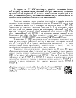 31
За змістом ст. 257 КПК законодавець зобов`язує отримання дозволу
слідчого судді на використання інформації, здобутої в результаті проведення
негласної слідчої (розшукової) дії в іншому кримінальному провадженні, а не
після перекваліфікації складу кримінального правопорушення в одному і тому ж
кримінальному провадженні, що мало місце в цьому випадку
Також суд належним чином перевірив допустимість як доказів матеріалів,
отриманих за результатами аудіо-, відеоконтролю від 19 липня 2018 року, з точки
зору дотримання закону при їх одержанні та виконання вимог ст. 257 КПК.
Зауваживши, що посилання захисника Лихосенка Є. О. на відсутність ухвали
слідчого судді про надання дозволу на використання інформації, здобутої в
результаті проведеної негласної слідчої (розшукової) дії, в порядку ст. 257 КПК,
після перекваліфікації дій ОСОБА_1 не відповідає нормам вказаної статті.
Встановлено, що слідчу дію було проведено в межах цього ж кримінального
провадження № 42018201120000094, внесеного до ЄРДР 05 липня 2018 року.
За змістом ст. 257 КПК законодавець зобов`язує отримання дозволу слідчого
судді на використання інформації, здобутої в результаті проведення негласної
слідчої (розшукової) дії в іншому кримінальному провадженні, а не після
перекваліфікації складу кримінального правопорушення в одному і тому ж
кримінальному провадженні, що мало місце в цьому випадку.
З протоколу про результати аудіо-, відеоконтролю від 19 липня 2018 року
вбачається, що негласна слідча (розшукова) дія була проведена в межах наданого
дозволу ухвалою слідчого судді Апеляційного суду Сумської області від 06 липня
2018 року, а саме аудіо-, відеоконтроль ОСОБА_1. Під час її проведення було
зафіксовано зустріч ОСОБА_1 та ОСОБА_2, їх розмову з приводу вступу дочки
останньої до навчального закладу та подальше надання допомоги ОСОБА_1 у
навчанні, а також зафіксовано факт передачі грошових коштів ОСОБА_2
ОСОБА_1.
Джерело: постанова колегії суддів Третьої судової палати ККС ВС
від 11 березня 2020 року у справі № 583/3508/18 (провадження № 51-
6015км19)
 