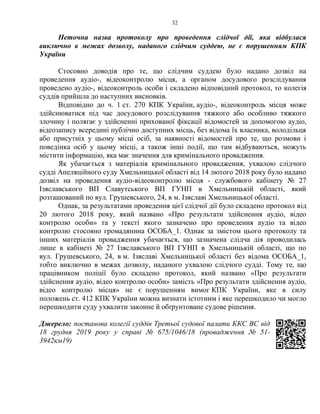 32
Неточна назва протоколу про проведення слідчої дії, яка відбулася
виключно в межах дозволу, наданого слідчим суддею, не є порушенням КПК
України
Стосовно доводів про те, що слідчим суддею було надано дозвіл на
проведення аудіо-, відеоконтролю місця, а органом досудового розслідування
проведено аудіо-, відеоконтроль особи і складено відповідний протокол, то колегія
суддів прийшла до наступних висновків.
Відповідно до ч. 1 ст. 270 КПК України, аудіо-, відеоконтроль місця може
здійснюватися під час досудового розслідування тяжкого або особливо тяжкого
злочину і полягає у здійсненні прихованої фіксації відомостей за допомогою аудіо,
відеозапису всередині публічно доступних місць, без відома їх власника, володільця
або присутніх у цьому місці осіб, за наявності відомостей про те, що розмови і
поведінка осіб у цьому місці, а також інші події, що там відбуваються, можуть
містити інформацію, яка має значення для кримінального провадження.
Як убачається з матеріалів кримінального провадження, ухвалою слідчого
судді Апеляційного суду Хмельницької області від 14 лютого 2018 року було надано
дозвіл на проведення аудіо-відеоконтролю місця - службового кабінету № 27
Ізяславського ВП Славутського ВП ГУНП в Хмельницькій області, який
розташований по вул. Грушевського, 24, в м. Ізяславі Хмельницької області.
Однак, за результатами проведення цієї слідчої дії було складено протокол від
20 лютого 2018 року, який названо «Про результати здійснення аудіо, відео
контролю особи» та у тексті якого зазначено про проведення аудіо та відео
контролю стосовно громадянина ОСОБА_1. Однак за змістом цього протоколу та
інших матеріалів провадження убачається, що зазначена слідча дія проводилась
лише в кабінеті № 27 Ізяславського ВП ГУНП в Хмельницькій області, що по
вул. Грушевського, 24, в м. Ізяславі Хмельницької області без відома ОСОБА_1,
тобто виключно в межах дозволу, наданого ухвалою слідчого судді. Тому те, що
працівником поліції було складено протокол, який названо «Про результати
здійснення аудіо, відео контролю особи» замість «Про результати здійснення аудіо,
відео контролю місця» не є порушенням вимог КПК України, яке в силу
положень ст. 412 КПК України можна визнати істотним і яке перешкодило чи могло
перешкодити суду ухвалити законне й обґрунтоване судове рішення.
Джерело: постанова колегії суддів Третьої судової палати ККС ВС від
18 грудня 2019 року у справі № 675/1046/18 (провадження № 51-
3942км19)
 