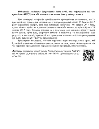 33
Помилково зазначена неправильна дата події, яка зафіксована під час
проведення НСРД, не є підставою для визнання доказу недопустимим
При перевірці матеріалів кримінального провадження встановлено, що у
протоколі про проведення негласних слідчих (розшукових) дій від 03 березня 2017
року зафіксована зустріч, дата якої помилково зазначена - 01 березня 2017 року,
однак згідно з аудіо - та відеозаписом контролю особи вказана зустріч відбулась 28
лютого 2017 року. Вказана помилка не є підставою для визнання недопустимим
цього доказу, крім того, стороною захисту в місцевому та апеляційному суді
результати, викладені у протоколі про проведення негласних слідчих (розшукових)
дій від 03 березня 2017 року не оспорювалися.
Враховуючи викладене, істотних порушень норм процесуального права, які
були би безумовними підставами для скасування оскаржуваних судових рішень під
час перевірки провадження в порядку касаційної процедури, не встановлено.
Джерело: постанова колегії суддів Третьої судової палати ККС ВС
від 31 серпня 2020 року у справі № 133/1089/17 (провадження № 51-
64 км 20)
 