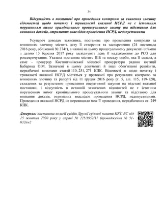 34
Відсутність в постанові про проведення контролю за вчинення злочину
відомостей щодо початку і тривалості вказаної НСРД не є істотним
порушенням вимог кримінального процесуального закону та підставою для
визнання доказів, отриманих внаслідок проведення НСРД, недопустимими
Усупереч доводам захисника, постанова про проведення контролю за
вчиненням злочину містить дату її створення та засекречення (24 листопада
2016 року, обліковий № 274т), а наявні на цьому процесуальному документі штампи
з датою 13 березня 2017 року засвідчують день її надходження до РСО для
розсекречування. Указана постанова містить ПІБ та посаду особи, яка її склала, а
саме - прокурор Костянтинівської місцевої прокуратури радник юстиції
Бабарика О.М. Зазначені в цьому документі й інші обов`язкові реквізити,
передбачені вимогами статей 110, 251, 271 КПК. Відомості ж щодо початку і
тривалості вказаної НСРД містяться у протоколі про результати контролю за
вчиненням злочину та рапорті від 11 грудня 2016 року (т. 5, а.п. 115, 119-120),
складених за результатом проведення оперативної закупки на підставі вказаної
постанови, і відсутність в останній зазначених відомостей не є істотним
порушенням вимог кримінального процесуального закону та підставою для
визнання доказів, отриманих внаслідок проведення НСРД, недопустимими.
Проведення вказаної НСРД не перевищило меж її проведення, передбачених ст. 249
КПК.
Джерело: постанова колегії суддів Другої судової палати ККС ВС від
15 жовтня 2020 року у справі № 225/1952/17 (провадження № 51-
632км2
 