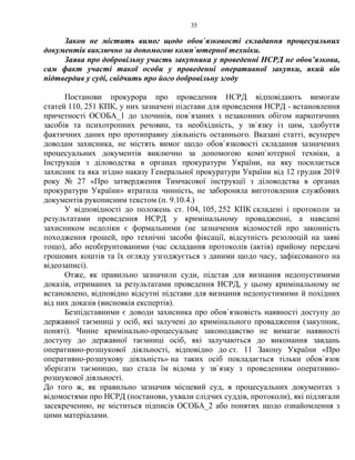 35
Закон не містить вимог щодо обов`язковості складання процесуальних
документів виключно за допомогою комп`ютерної техніки.
Заява про добровільну участь закупника у проведенні НСРД не обов’язкова,
сам факт участі такої особи у проведенні оперативної закупки, який він
підтвердив у суді, свідчить про його добровільну згоду
Постанови прокурора про проведення НСРД відповідають вимогам
статей 110, 251 КПК, у них зазначені підстави для проведення НСРД - встановлення
причетності ОСОБА_1 до злочинів, пов`язаних з незаконних обігом наркотичних
засобів та психотропних речовин, та необхідність, у зв`язку із цим, здобуття
фактичних даних про протиправну діяльність останнього. Вказані статті, всупереч
доводам захисника, не містять вимог щодо обов`язковості складання зазначених
процесуальних документів виключно за допомогою комп`ютерної техніки, а
Інструкція з діловодства в органах прокуратури України, на яку посилається
захисник та яка згідно наказу Генеральної прокуратури України від 12 грудня 2019
року № 27 «Про затвердження Тимчасової інструкції з діловодства в органах
прокуратури України» втратила чинність, не забороняла виготовлення службових
документів рукописним текстом (п. 9.10.4.)
У відповідності до положень ст. 104, 105, 252 КПК складені і протоколи за
результатами проведення НСРД у кримінальному провадженні, а наведені
захисником недоліки є формальними (не зазначення відомостей про законність
походження грошей, про технічні засоби фіксації, відсутність резолюцій на заяві
тощо), або необґрунтованими (час складання протоколів (актів) прийому передачі
грошових коштів та їх огляду узгоджується з даними щодо часу, зафіксованого на
відеозаписі).
Отже, як правильно зазначили суди, підстав для визнання недопустимими
доказів, отриманих за результатами проведення НСРД, у цьому кримінальному не
встановлено, відповідно відсутні підстави для визнання недопустимими й похідних
від них доказів (висновків експертів).
Безпідставними є доводи захисника про обов`язковість наявності доступу до
державної таємниці у осіб, які залучені до кримінального провадження (закупник,
поняті). Чинне кримінально-процесуальне законодавство не вимагає наявності
доступу до державної таємниці осіб, які залучаються до виконання завдань
оперативно-розшукової діяльності, відповідно до ст. 11 Закону України «Про
оперативно-розшукову діяльність» на таких осіб покладається тільки обов`язок
зберігати таємницю, що стала їм відома у зв`язку з проведенням оперативно-
розшукової діяльності.
До того ж, як правильно зазначив місцевий суд, в процесуальних документах з
відомостями про НСРД (постанови, ухвали слідчих суддів, протоколи), які підлягали
засекреченню, не міститься підписів ОСОБА_2 або понятих щодо ознайомлення з
цими матеріалами.
 