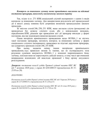 39
Контроль за вчиненням злочину може проводитись виключно на підставі
постанови прокурора, винесеної у визначеному законом порядку
Так, згідно зі ст. 271 КПК спеціальний слідчий експеримент є одним із видів
контролю за вчиненням злочину. Для використання результатів цієї процесуальної
дії в якості доказу повинна бути дотримана визначена процесуальним законом
процедура.
За змістом статей 246, 250, 251 КПК, якщо негласна слідча (розшукова) дія
проводиться без дозволу слідчого судді, або у невідкладних випадках,
передбачених КПК, рішення про проведення цієї дії прокурор викладає у формі
постанови, яка має відповідати вимогам вказаних статей.
Однак матеріали кримінального провадження щодо ОСОБА_1 не містять
такої постанови прокурора, натомість контроль за вчиненням злочину у формі
спеціального слідчого експерименту проводився на підставі доручення прокурора,
що суперечить приписам статей 246, 251 КПК.
При цьому, надаючи оцінку іншим матеріалам кримінального
провадження, ґсуд правильно визнав їх такими, що не підтверджують поза
розумним сумнівом винуватість ОСОБА_1 у вчиненні інкримінованого йому
злочину, оскільки вони не спростовують доводів захисту, в тому числі про вчинення
виправданим відповідних дій внаслідок провокації з боку органу досудового
розслідування.
Джерело: постанова колегії суддів Третьої судової палати ККС ВС
від 7 жовтня 2020 року у справі № 628/3400/15 (провадження № 51-
2110 км 20).
ДОДАТКОВО:
Постанова колегії суддів Першої судової палати ККС ВС від 5 березня 2019 року у
справі № 127/24890/15-к (провадження № 51-235км17)
Постанова колегії суддів Першої судової палати ККС ВС від 24 січня 2019 року у
справі № 344/16316/15-к (провадження № 51-1736 км 18)
 