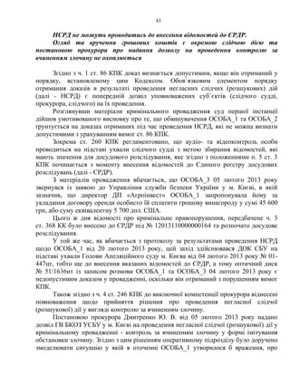 43
НСРД не можуть проводитись до внесення відомостей до ЄРДР.
Огляд та вручення грошових коштів є окремою слідчою дією та
постановою прокурора про надання дозволу на проведення контролю за
вчиненням злочину не охоплюється
Згідно з ч. 1 ст. 86 КПК доказ визнається допустимим, якщо він отриманий у
порядку, встановленому цим Кодексом. Обов`язковим елементом порядку
отримання доказів в результаті проведення негласних слідчих (розшукових) дій
(далі - НСРД) є попередній дозвіл уповноважених суб`єктів (слідчого судді,
прокурора, слідчого) на їх проведення.
Розглянувши матеріали кримінального провадження суд першої інстанції
дійшов умотивованого висновку про те, що обвинувачення ОСОБА_1 та ОСОБА_2
ґрунтується на доказах отриманих під час проведення НСРД, які не можна визнати
допустимими з урахуванням вимог ст. 86 КПК.
Зокрема ст. 260 КПК регламентовано, що аудіо- та відеоконтроль особи
проводиться на підставі ухвали слідчого судді з метою збирання відомостей, які
мають значення для досудового розслідування, яке згідно з положеннями п. 5 ст. 3
КПК починається з моменту внесення відомостей до Єдиного реєстру досудових
розслідувань (далі - ЄРДР).
З матеріалів провадження вбачається, що ОСОБА_3 05 лютого 2013 року
звернувся із заявою до Управління служби безпеки України у м. Києві, в якій
зазначив, що директор ДП «Агроінвест» ОСОБА_1 запропонувала йому за
укладання договору оренди особисто їй сплатити грошову винагороду у сумі 45 600
грн, або суму еквівалентну 5 700 дол. США.
Цього ж дня відомості про кримінальне правопорушення, передбачене ч. 3
ст. 368 КК було внесено до ЄРДР під № 12013110000000164 та розпочато досудове
розслідування.
У той же час, як вбачається з протоколу за результатами проведення НСРД
щодо ОСОБА_1 від 20 лютого 2013 року, цей захід здійснювався ДОК СБУ на
підставі ухвали Голови Апеляційного суду м. Києва від 04 лютого 2013 року № 01-
447цт, тобто ще до внесення вказаних відомостей до ЄРДР, а тому оптичний диск
№ 51/1636нт із записом розмови ОСОБА_1 та ОСОБА_3 04 лютого 2013 року є
недопустимим доказом у провадженні, оскільки він отриманий з порушенням вимог
КПК.
Також згідно з ч. 4 ст. 246 КПК до виключної компетенції прокурора віднесені
повноваження щодо прийняття рішення про проведення негласної слідчої
(розшукової) дії у вигляді контролю за вчиненням злочину.
Постановою прокурора Дмитренко Ю. В. від 05 лютого 2013 року надано
дозвіл ГВ БКОЗ УСБУ у м. Києві на проведення негласної слідчої (розшукової) дії у
кримінальному провадженні - контроль за вчиненням злочину у формі імітування
обстановки злочину. Згідно з цим рішенням оперативному підрозділу було доручено
змоделювати ситуацію у якій в оточенні ОСОБА_1 утворилося б враження, про
 