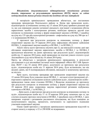 47
Відсутність документального підтвердження походження речових
доказів, отриманих за результатами проведення НСРД, тягне за собою
недопустимість таких речових доказів та похідних від них матеріалів
З матеріалів кримінального провадження вбачається, що постановою
прокурора прокуратури Подільського району м. Києва про проведення аудіо-,
відеоконтролю за вчиненням злочину від 15 липня 2014 року прийнято рішення про
те, що для отримання доказів злочинної діяльності, пов`язаної з незаконним обігом
наркотичних засобів і психотропних речовин, необхідно провести другий етап
контролю за вчиненням злочину у формі оперативної закупки в ОСОБА_1 канабісу
на суму від 135 грн або психотропної речовини - амфетаміна на суму від 300 грн за 1
г із затриманням ОСОБА_1.
У протоколі про результати контролю за вчиненням злочину у формі
оперативної закупки від 19 вересня 2014 року зафіксовано обставини здійснення
ОСОБА_3, оперативної закупки канабісу в ОСОБА_1 та ОСОБА_2.
Аналіз змісту цього протоколу свідчить про те, що викладені в ньому дані про
обставини оперативної закупки наркотичних засобів в ОСОБА_1 та ОСОБА_2
ґрунтуються виключно на даних протоколу про результати аудіо-, відеоконтролю
особи від 11 вересня 2014 року, який проводився на підставі ухвали слідчого судді
Апеляційного суду міста Києва від 16 липня 2014 року.
Проте, як убачається з матеріалів кримінального провадження, в результаті
дослідження в суді апеляційної інстанції носія інформації «Micro SD 2 GB Apacer»
(інв. №247 т від 18 липня 2014 року), долученого до протоколу про результати
аудіо-, відеоконтролю особи від 11 вересня 2014 року, було встановлено, що він
жодних даних, які б підтверджували обставини, викладені в зазначеному протоколі,
не містить.
Крім цього, постанову прокурора про проведення оперативної закупки від
15 липня 2014 року було ухвалено щодо ОСОБА_1 , негласні слідчі (розшукові) дії -
втручання в приватне спілкування шляхом здійснення аудіо-, відеоконтролю особи -
проводилися також лише стосовно ОСОБА_1 Водночас відповідно до протоколу
про результати контролю за вчиненням злочину у формі оперативної закупки від
19 вересня 2014 року оперативна закупка наркотичної речовини відбувалась
одночасно в ОСОБА_1 та ОСОБА_2.
…Крім цього, в протоколах про результати контролю за вчиненням злочину та
аудіо-, відеоконтролю особи від 11 та 19 вересня 2014 року зазначено про те, що
слідчим складено протокол вилучення в ОСОБА_3 придбаних ним в ОСОБА_1 двох
паперових згортків з речовиною рослинного походження, які було поміщено до
поліетиленового пакунку, прошитого, опечатаного та скріпленого підписами
учасників оперативної закупки.
Однак такий протокол у матеріалах кримінального провадження відсутній та
стороні захисту в порядку ч.12 ст.290 КПК не відкривався.
 