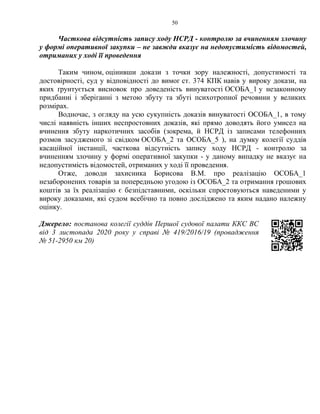 50
Часткова відсутність запису ходу НСРД - контролю за вчиненням злочину
у формі оперативної закупки – не завжди вказує на недопустимість відомостей,
отриманих у ході її проведення
Таким чином, оцінивши докази з точки зору належності, допустимості та
достовірності, суд у відповідності до вимог ст. 374 КПК навів у вироку докази, на
яких ґрунтується висновок про доведеність винуватості ОСОБА_1 у незаконному
придбанні і зберіганні з метою збуту та збуті психотропної речовини у великих
розмірах.
Водночас, з огляду на усю сукупність доказів винуватості ОСОБА_1, в тому
числі наявність інших неспростовних доказів, які прямо доводять його умисел на
вчинення збуту наркотичних засобів (зокрема, й НСРД із записами телефонних
розмов засудженого зі свідком ОСОБА_2 та ОСОБА_5 ), на думку колегії суддів
касаційної інстанції, часткова відсутність запису ходу НСРД - контролю за
вчиненням злочину у формі оперативної закупки - у даному випадку не вказує на
недопустимість відомостей, отриманих у ході її проведення.
Отже, доводи захисника Борисова В.М. про реалізацію ОСОБА_1
незаборонених товарів за попередньою угодою із ОСОБА_2 та отримання грошових
коштів за їх реалізацію є безпідставними, оскільки спростовуються наведеними у
вироку доказами, які судом всебічно та повно досліджено та яким надано належну
оцінку.
Джерело: постанова колегії суддів Першої судової палати ККС ВС
від 3 листопада 2020 року у справі № 419/2016/19 (провадження
№ 51-2950 км 20)
 