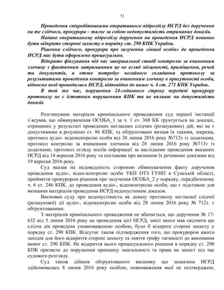 51
Проведення співробітниками оперативного підрозділу НСРД без доручення
на те слідчого, прокурора – тягне за собою недопустимість отриманих доказів.
Надане оперативному підрозділу доручення на проведення НСРД повинно
бути відкрите стороні захисту в порядку ст. 290 КПК України.
Рішення слідчого, прокурора про залучення «іншої особи» до проведення
НСРД має бути оформлено процесуально.
Відкрите фіксування під час завершальної стадії контролю за вчиненням
злочину з фактичним затриманням це не огляд місцевості, приміщення, речей
та документів, а отже потребує негайного складання протоколу за
результатами проведення контролю за вчиненням злочину в присутності особи,
відносно якої проводились НСРД, відповідно до вимог ч. 4 ст. 271 КПК України.
В той же час, порушення 24-годинного строку передачі прокурору
протоколу не є істотним порушенням КПК та не впливає на допустимість
доказів
Розглянувши матеріали кримінального провадження суд першої інстанції
з`ясував, що обвинувачення ОСОБА_1 за ч. 1 ст. 368 КК ґрунтується на доказах,
отриманих у результаті проведених негласних слідчих (розшукових) дій, які не є
допустимими в розумінні ст. 86 КПК, та обґрунтовано визнав їх такими, зокрема,
протокол аудіо- відеоконтролю особи від 28 липня 2016 року №712т із додатками,
протокол контролю за вчиненням злочинів від 28 липня 2016 року №713т із
додатками, протокол огляду носіїв інформації за наслідками проведення вказаних
НСРД від 14 вересня 2016 року та постанови про визнання їх речовими доказами від
19 вересня 2016 року.
Суд вказав на недоведеність стороною обвинувачення факту доручення
проведення аудіо-, відео-контролю особи УКП ОТЗ ГУНП в Сумській області,
прийняття прокурором рішення про залучення ОСОБА_2 у порядку, передбаченому
ч. 6 ст. 246 КПК, до проведення аудіо-, відеоконтролю особи, що є підставою для
визнання матеріалів проведення НСРД недопустимим доказом.
Висновки суду про недопустимість як доказу протоколу негласної слідчої
(розшукової) дії аудіо-, відеоконтролю особи від 28 липня 2016 року № 712т. є
обґрунтованими.
З матеріалів кримінального провадження не вбачається, що доручення № 17-
632 від 5 липня 2016 року на проведення цієї НСРД, зміст якого мав свідчити що
слідча дія проведена уповноваженою особою, було б відкрите стороні захисту у
порядку ст. 290 КПК. Відсутнє також підтвердження того, що прокурором вжито
заходів для його відкриття стороні захисту та зняття грифу таємності до виконання
вимог ст. 290 КПК. Не відкриття цього процесуального рішення в порядку ст. 290
КПК призвело до порушення принципу змагальності та права на захист під час
судового розгляду.
Суд також дійшов обґрунтованого висновку що зазначена НСРД
здійснювалась 8 липня 2016 року особою, повноваження якої не підтверджені,
 