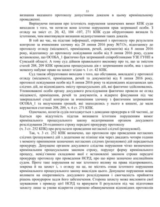 53
визнання вказаного протоколу допустимим доказом в цьому кримінальному
провадженні.
Вирішуючи питання про істотність порушення зазначених вимог КПК суди
виходили з того, чи потягли вони істотне порушення прав затриманої особи. З
огляду на зміст ст. 20, 42, 104 -107, 271 КПК суди обґрунтовано визнали їх
істотними, чим вмотивували визнання недопустимими таких доказів.
В той же час, на підставі інформації, отриманої з протоколу про результати
контролю за вчиненням злочину від 28 липня 2016 року №713т, відеозапису до
протоколу огляду (місцевості, приміщення, речей, документів) від 8 липня 2016
року, відеозапису до протоколу освідування особи від 8 липня 2016 року, судом
встановлено, що ОСОБА_1 фактично був затриманий співробітниками УЗЕ ГУНП в
Сумській області. А тому суд дійшов правильного висновку про те, що за змістом
статей 208, 209 КПК проведена процесуальна дія є затриманням особи, яка з цього
моменту набуває право на захист згідно ч. 1 ст. 42 КПК.
Суд також обґрунтовано виходив з того, що обставини, викладені у протоколі
огляду (місцевості, приміщення, речей та документів) від 8 липня 2016 року,
протоколі освідування особи від 8 липня 2016 року та відповідних відеозаписах цих
слідчих дій, не відповідають змісту процесуальних дій, які фактично здійснювались.
Уповноважені особи органу досудового розслідування фактично провели не огляд
місцевості, приміщення, речей та документів, а відкрите фіксування під час
завершальної стадії контролю за вчиненням злочину з фактичним затриманням
ОСОБА_1 та вилученням грошей, які знаходились у нього в кишені, де мали
керуватися статтями 208, 209, ч. 4 ст. 271 КПК.
Одночасно, колегія судів погоджується з доводами прокурора в тій частині, де
йдеться про відсутність підстав визнавати істотним порушенням вимог
кримінального процесуального закону недотримання органом досудового
розслідування 24-годинного строку передачі прокурору протоколу
(ч. 3 ст. 252 КПК) про результати проведення негласної слідчої (розшукової).
Так, ч. 3 ст. 252 КПК визначено, що протоколи про проведення негласних
слідчих (розшукових) дій з додатками не пізніше ніж через двадцять чотири години
з моменту припинення зазначених негласних слідчих (розшукових) дій передаються
прокурору. Допущене органом досудового слідства порушення чітко визначеного
кримінальним процесуальним законом строку, порушує форму кримінального
процесу, невід`ємною складовою якої є встановлені законом строки передачі
прокурору протоколу про проведення НСРД, про що вірно зазначено апеляційним
судом. Проте таке порушення не має істотного впливу на права підозрюваного,
зокрема й на захист і, з огляду на це, не містить ознак істотного порушення
кримінального процесуального закону внаслідок цього. Допущене порушення може
впливати на оперативність досудового розслідування і своєчасність прийняття
рішень прокурором задля його забезпечення. Сторона захисту може висловити свої
зауваження з приводу цієї НСРД та врахувати її результати під час підготовки
захисту лише за умови відкриття стороною обвинувачення відповідних протоколів
 