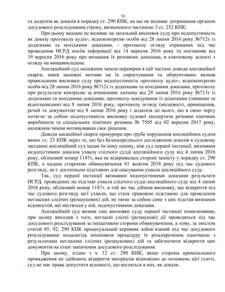 54
та додатків як доказів в порядку ст. 290 КПК, на що не впливає дотримання органом
досудового розслідування строку, визначеного частиною 3 ст. 252 КПК.
При цьому вказане не впливає на загальний висновок суду про недопустимість
як доказу протоколу аудіо-, відеоконтролю особи від 28 липня 2016 року №712т із
додатками та похідними доказами, - протоколу огляду отриманих під час
проведення НСРД носіїв інформації від 14 вересня 2016 року та постанови від
19 вересня 2016 року про визнання їх речовими доказами, в ключовому аспекті з
огляду на вищевикладене.
Апеляційний суд належним чином перевірив в цій частині доводи апеляційної
скарги, навів належні мотиви на їх спростування та обґрунтовано визнав
правильними висновки суду про недопустимість протоколу аудіо-, відеоконтролю
особи від 28 липня 2016 року №712т із додатками та похідними доказами, протоколу
про результати контролю за вчиненням злочину від 28 липня 2016 року №713т із
додатками та похідними доказами, протоколу освідування із додатками (змивами та
відеозаписами) від 8 липня 2016 року, протоколу огляду (місцевості, приміщення,
речей та документів) від 8 липня 2016 року і додатків до нього, що в свою чергу
потягло за собою недопустимість висновку судової експертизи речовин хімічних
виробництв та спеціальних хімічних речовин № 7505 від 02 вересня 2017 року,
належним чином мотивувавши своє рішення.
Доводи касаційної скарги прокурора про грубе порушення апеляційним судом
вимог ст. 23 КПК через те, що без безпосереднього дослідження доказів в судовому
засіданні апеляційний суд надав їм іншу оцінку, ніж суд першої інстанції, визнавши
недопустимим доказом ухвалу слідчого судді апеляційного суду від 4 липня 2016
року, обліковий номер 1147т, яка не відкривалась стороні захисту у порядку ст. 290
КПК, а надана стороною обвинувачення 01 жовтня 2018 року під час судового
розгляду, не є достатньою підставою для скасування ухвали апеляційного суду.
Так, суд першої інстанції визнавши недопустимими доказами результати
НСРД, проведених на підставі ухвали слідчого судді апеляційного суду від 4 липня
2016 року, обліковий номер 1147т, в той же час дійшов висновку, що відкриття під
час судового розгляду цієї ухвали, що стала правовою підставою для проведення
негласних слідчих (розшукових) дій, не тягне за собою саме з цих підстав визнання
відомостей, які містяться у ній, недопустимими доказами.
Апеляційний суд визнав такі висновки суду першої інстанції помилковими,
при цьому виходив з того, негласні слідчі (розшукові) дії проводяться під час
досудового розслідування за ініціативою сторони обвинувачення, а тому, за змістом
статей 85, 92, 290 КПК процесуальний керівник зобов`язаний під час досудового
розслідування заздалегідь ініціювати процедуру їх розсекречення одночасно з
результатами негласних слідчих (розшукових) дій та забезпечити відкриття цих
документів на етапі закінчення досудового розслідування.
При цьому, згідно з ч. 12 ст. 290 КПК, якщо сторона кримінального
провадження не здійснить відкриття матеріалів відповідно до положень цієї статті,
суд не має права допустити відомості, що містяться в них, як докази.
 