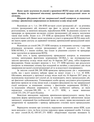 56
Вимог щодо залучення до участі в проведенні НСРД лише осіб, які мають
право доступу до державної таємниці, кримінальний процесуальний закон не
містить.
Відкрите фіксування під час завершальної стадії контролю за вчиненням
злочину з фактичним затриманням не тотожне огляду місця події
Відповідно до ч. 1 ст. 246 КПК негласні слідчі (розшукові) дії - це різновид
слідчих (розшукових) дій, відомості про факт та методи яких не підлягають
розголошенню, за винятком випадків, передбачених КПК. За рішенням слідчого чи
прокурора до проведення негласних слідчих (розшукових) дій можуть залучатися
також інші особи. Згідно зі ст. 275 КПК до проведення НСРД слідчий має право
залучати інших осіб. Вимог щодо залучення до участі в проведенні НСРД лише осіб,
які мають право доступу до державної таємниці, кримінальний процесуальний закон
не містить.
Відповідно до статей 246, 271 КПК контроль за вчиненням злочину є окремим
різновидом негласних слідчих (розшукових) дій. У контексті ч. 6 ст. 246
КПК ОСОБА_3 є іншою особою, яка тільки за рішенням слідчого чи прокурора
може залучатися до проведення НСРД.
Крім того, в цьому кримінальному провадженні контроль за вчиненням
злочину закінчувався фактичним затриманням ОСОБА_1, що підтверджується
змістом протоколу огляду місця події від 16 березня 2017 року, тобто відкритим
фіксуванням. Однак всупереч вимогам ч. 4 ст. 271 КПК протокол про результати
контролю за вчиненням злочину був складений не негайно, а наступного дня після
завершення негласної слідчої розшукової дії та за відсутності підозрюваного.
За змістом статей 208, 209 КПК проведена процесуальна дія є затриманням
особи, яка з цього моменту набуває право на захист згідно з ч. 1 ст. 42 КПК.
Обставини, викладені у протоколі огляду місця події від 16 березня 2017 року та
відповідному відеозаписі цієї слідчої дії, не відповідають змісту процесуальних дій,
які фактично здійснювались. Уповноважені особи органу досудового розслідування
фактично провели не огляд місця події, а відкрите фіксування під час завершальної
стадії контролю за вчиненням злочину з фактичним затриманням ОСОБА_1
та подальшим обшуком затриманого та його особистого кабінету, де мали
керуватися статтями 208, 209, ч. 4 ст. 271 КПК, а також вимогами
статей 233, 234, 237 цього Кодексу.
Внаслідок викладених порушень кримінально-процесуального закону була
порушена форма кримінального процесу як основна гарантія забезпечення засади
законності, затриманий був позбавлений права на захист, права висловлювати свої
заперечення чи зауваження з приводу проведених стосовно нього процесуальних
дій.
Вирішуючи питання про істотність порушення зазначених вимог КПК, суди
мали виходити з того, чи було істотно порушено права затриманої особи. З огляду
на зміст статей 20, 42, 104-107, 271 КПК є обґрунтовані підстави визнавати їх
 