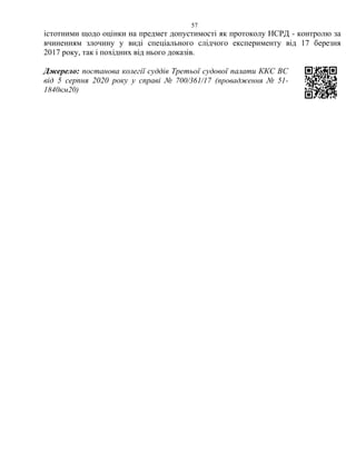 57
істотними щодо оцінки на предмет допустимості як протоколу НСРД - контролю за
вчиненням злочину у виді спеціального слідчого експерименту від 17 березня
2017 року, так і похідних від нього доказів.
Джерело: постанова колегії суддів Третьої судової палати ККС ВС
від 5 серпня 2020 року у справі № 700/361/17 (провадження № 51-
1840км20)
 
