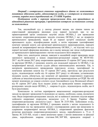58
Операції з контрольного вчинення корупційного діяння не охоплюються
поняттям здійснення аудіо-, відеоконтролю особи, а є контролем за вчиненням
злочину, порядок якого передбачений ст. 271 КПК України.
Освідування особи є окремою процесуальною дією, яка проводиться за
відповідним рішенням прокурора, і проведенням контролю за вчиненням злочину
не охоплюється
Так, апеляційний суд у своєму рішенні вказав, що ніяким чином не
спростований прокурором висновок суду першої інстанції, про те що
правоохоронний орган спеціально залучив свідка ОСОБА_2 для проведення
негласних оперативно-розшукових заходів стосовно ОСОБА_1 ще до відкриття
кримінального провадження, надав їй до першої зустрічі спеціальні засоби
прихованого аудіо-, відеофіксування подій, а потім передавав ідентифіковані
помічені грошові кошти для організації кримінального правопорушення, передачі
грошей як неправомірної вигоди обвинуваченому ОСОБА_1 , на підставі чого суд
першої інстанції сформував висновок, що в цьому випадку має місце підбурювання
до кримінального правопорушення з метою подальшого його викриття.
Крім того, аналізуючи доводи, наведені в касаційній скарзі прокурора щодо
законності проведення у межах оперативно-розшукової справи № 40/39/102-
2017 від 04 липня 2017 року оперативним працівником 15 серпня 2017 року огляду
та вручення ОСОБА_2 грошових коштів для подальшої передачі їх ОСОБА_1 як
неправомірної вигоди, колегія суддів дійшла нижченаведених висновків. Так, із
матеріалів кримінального провадження (протоколу огляду, ідентифікації та
помічення грошових коштів від 15 серпня 2017 року, протоколу про результати
аудіо-, відеоконтролю особи від 16 серпня 2017 року) та обставин, установлених
місцевим судом, убачається, що зазначені дії працівник оперативного підрозділу
здійснив до внесення відомостей про кримінальне правопорушення до ЄРДР. На той
момент відповідно до ухвали слідчого судді Апеляційного суду Волинської області
від 01 серпня 2017 року було надано дозвіл на проведення певних оперативно-
розшукових заходів щодо ОСОБА_1 , зокрема й аудіо-, відеоконтроль особи, що й
було реалізовано.
Комплексно та логічно перевіряючи вищезазначені оперативно-розшукові
заходи на предмет проведення їх відповідно до закону, необхідно, однак, відзначити
таке. Види оперативно-розшукових заходів, які за наявності законних підстав вправі
здійснити оперативні підрозділи, визначено у ст. 8 Закону України «Про
оперативно-розшукову діяльність» (далі - Закон № 2135-ХІІ). Здійснивши огляд,
ідентифікацію та вручення ОСОБА_2 грошових коштів з метою подальшого їх
використання під час проведення заходів з підтвердження даних про вимагання та
одержання неправомірної вигоди ОСОБА_1, оперативний працівник фактично
розпочав реалізацію оперативно-розшукового заходу, передбаченого п. 71 ст. 8
Закону № 2135-ХІІ, згідно з яким визначено право з метою виявлення та фіксації
діянь, передбачених зокрема статтями 368, 3692
КК, проводити операції з
 
