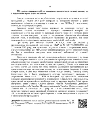 60
Відсутність захисника під час проведення контролю за вченням злочину не
є порушенням права особи на захист
Доводи захисників щодо незабезпечення засудженого захисником на етапі
проведення 27 грудня 2017 року контролю за вчиненням злочину у формі
спеціального слідчого експерименту з огляду на те, що ОСОБА_1 є неосвіченою
особою, не заслуговують на увагу.
Основною метою такої форми контролю за вчиненням злочину, як
спеціальний слідчий експеримент є перевірка справжності намірів і дій
підозрюваної особи, яка вчиняє чи готується вчинити тяжкі або особливо тяжкі
злочини, шляхом створення слідчим та оперативним підрозділом відповідних
штучних умов, в обстановці, максимально наближеній до реальної, яка надає
можливості для спостереження та фіксування намірів і дій такої особи.
При цьому факт виклику слідчим ОСОБА_1, який був свідком у
кримінальному провадженні, внесеному до ЄРДР за № 12017060020005699 від
27 жовтня 2017 року, для проведення, за участю понятих з дотриманням вимог,
передбачених статтею 237 КПК, огляду автотранспортного засобу, власником якого
він був, є механізмом створення вище описаної, наближеної до реальної,
обстановки.
Відсутність захисника під час спеціального слідчого експерименту не може
ставити під сумнів здатність особи усвідомлювати протиправність вчинюваних нею
дій, які виражаються в наданні усної обіцянки неправомірної вигоди, що підтвердив
сам засуджений під час проведення слідчого експерименту. Більше того, залучення
до таких слідчих дій інших осіб може завадити досягненню безпосередньої цілі
проведення контролю за вчиненням злочину та унеможливити з`ясування істинних
намірів особи, в діях якої вбачаються ознаки складу злочину. Негласну слідчу
(розшукову) дію у формі спеціального слідчого експерименту проведено з
дотриманням вимог статті 271 КПК та Інструкції про організацію проведення
негласних слідчих (розшукових) дій та використання їх результатів у кримінальному
провадженні, затвердженої наказом Генеральної прокуратури України, Міністерства
внутрішніх справ України, Служби безпеки України, Адміністрації Державної
прикордонної служби України, Міністерства фінансів України, Міністерства юстиції
України від 16 листопада 2012 року № 114/1042/516/1199/936/1687/5, якою
визначено загальні засади організації проведення негласних слідчих (розшукових)
дій слідчими органів досудового розслідування, а також використання їх результатів
у кримінальному провадженні.
Джерело: постанова колегії суддів Третьої судової палати ККС ВС
від 20 травня 2020 року у справі № 295/1399/18 (провадження № 51-
5287км19)
 