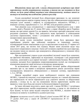 61
Відсутність даних про осіб, з якими обвинувачений зустрічався при збуті
наркотичних засобів оперативному покупцю, а також те, що понятим не було
відомо, чи були гроші віддані покупцем саме обвинуваченому, жодним чином не
вплинуло на повноту та всебічність судового розгляду
Судом апеляційної інстанції було обґрунтовано враховано те, що зазначені
докази спростовують версію сторони захисту про збут обвинуваченим оперативному
покупцю сухої малини і амброзії та підтверджують винуватість ОСОБА_1 у
вчиненні злочину, передбаченого ч. 2 ст. 307 КК, поза розумним сумнівом.
Таке рішення суду узгоджуються і з практикою Європейського суду з прав
людини, який у Рішенні від 21 липня 2011 року у справі «Коробов проти України»
вказав, що при оцінці доказів Суд, як правило, застосовує критерій доведення «поза
розумним сумнівом». Проте така доведеність може випливати зі співіснування
достатньо переконливих, чітких і узгоджених між собою висновків чи схожих
неспростовних презумпцій факту.
При цьому судом апеляційної інстанції також було враховано факт
перебування понятих при здійсненні контролю за вчиненням злочину,
підтверджений їхніми поясненнями в суді та протоколами оглядів від 27 червня та 6
липня 2017 року, що містять їхні підписи. Надані ними свідчення щодо часу
відсутності оперативного покупця є їхнім суб`єктивним сприйняттям цього фактору,
що жодним чином не свідчить про невинуватість обвинуваченого у вчиненні збуту
наркотичних засобів.
При постановленні ухвали судом апеляційної інстанції також було зазначено,
що фактичні обставини, зафіксовані на відеозаписі, підтвердив і сам оперативний
покупець, допитаний в суді першої інстанції з забезпеченням безпеки. Його особа в
судовому засіданні була перевірена оперуповноваженим поліції, що підтверджено
відповідним рапортом, який міститься в матеріалах провадження.
За встановлених обставин суд апеляційної інстанції зробив обґрунтований
висновок про те, що наявні в матеріалах провадження докази достатньою мірою
підтверджують винуватість обвинуваченого у вчиненні злочину, передбаченого
ч. 2 ст. 307 КК.
Доводи касаційної скарги щодо необізнаності понятих про отримання
ОСОБА_1 грошей від покупця у ході оперативної закупки, не є такими обставинами,
що перешкодили чи могли перешкодити суду ухвалити законне та обґрунтоване
рішення, з огляду на те, що під незаконним збутом наркотичних засобів слід
вважати у тому числі будь-які оплатні чи безоплатні форми їх реалізації.
За таких обставин відсутність даних про осіб, з якими ОСОБА_1 зустрічався
при збуті наркотичних засобів оперативному покупцю, а також те, що понятим не
було відомо, чи були гроші віддані покупцем саме ОСОБА_1, жодним чином не
вплинуло на повноту та всебічність судового розгляду.
Джерело: постанова колегії суддів Першої судової палати ККС ВС від
17 грудня 2019 року у справі № 229/3901/17 (провадження № 51-
705км19)
 