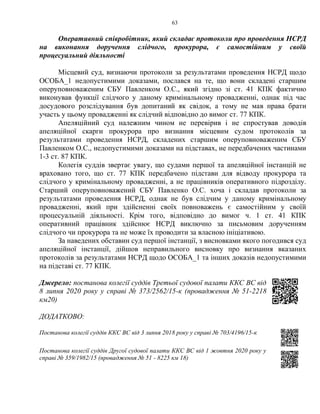 63
Оперативний співробітник, який складає протоколи про проведення НСРД
на виконання доручення слідчого, прокурора, є самостійним у своїй
процесуальний діяльності
Місцевий суд, визнаючи протоколи за результатами проведення НСРД щодо
ОСОБА_1 недопустимими доказами, послався на те, що вони складені старшим
оперуповноваженим СБУ Павленком О.С., який згідно зі ст. 41 КПК фактично
виконував функції слідчого у даному кримінальному провадженні, однак під час
досудового розслідування був допитаний як свідок, а тому не мав права брати
участь у цьому провадженні як слідчий відповідно до вимог ст. 77 КПК.
Апеляційний суд належним чином не перевірив і не спростував доводів
апеляційної скарги прокурора про визнання місцевим судом протоколів за
результатами проведення НСРД, складених старшим оперуповноваженим СБУ
Павленком О.С., недопустимими доказами на підставах, не передбачених частинами
1-3 ст. 87 КПК.
Колегія суддів звертає увагу, що судами першої та апеляційної інстанцій не
враховано того, що ст. 77 КПК передбачено підстави для відводу прокурора та
слідчого у кримінальному провадженні, а не працівників оперативного підрозділу.
Старший оперуповноважений СБУ Павленко О.С. хоча і складав протоколи за
результатами проведення НСРД, однак не був слідчим у даному кримінальному
провадженні, який при здійсненні своїх повноважень є самостійним у своїй
процесуальній діяльності. Крім того, відповідно до вимог ч. 1 ст. 41 КПК
оперативний працівник здійснює НСРД виключно за письмовим дорученням
слідчого чи прокурора та не може їх проводити за власною ініціативою.
За наведених обставин суд першої інстанції, з висновками якого погодився суд
апеляційної інстанції, дійшов неправильного висновку про визнання вказаних
протоколів за результатами НСРД щодо ОСОБА_1 та інших доказів недопустимими
на підставі ст. 77 КПК.
Джерело: постанова колегії суддів Третьої судової палати ККС ВС від
8 липня 2020 року у справі № 373/2562/15-к (провадження № 51-2218
км20)
ДОДАТКОВО:
Постанова колегії суддів ККС ВС від 3 липня 2018 року у справі № 703/4196/15-к
Постанова колегії суддів Другої судової палати ККС ВС від 1 жовтня 2020 року у
справі № 359/1982/15 (провадження № 51 - 8225 км 18)
 