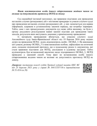 66
Факт невстановлення особи іншого співрозмовника жодним чином не
впливає на допустимість протоколу НСРД як доказу
Суд касаційної інстанції наголошує, що правовою підставою для проведення
негласних слідчих (розшукових) дій є постанови прокурора та ухвали слідчого судді
про проведення негласних слідчих (розшукових) дій , у них зазначається уся наявна
інформація, одержана в установленому законом порядку, що потребує перевірки.
Тобто, саме з цих процесуальних документів суд може дійти висновку, чи були у
органу досудового розслідування наявні законні підстави для проведення таких
заходів, результати яких виступають доказами у кримінальному провадженні.
Із матеріалів провадження вбачається, що ухвалою слідчого судді
Апеляційного суду Івано-Франківської області від 19 березня 2016 року надано
дозвіл на проведення НСРД - аудіо,-відеоконтроль особи - ОСОБА_3. На виконання
цієї ухвали, розмову ОСОБА_3 із невстановленою особою, зафіксовано на оптичний
диск, складено відповідний протокол, що в подальшому разом із документам, які
стали правовою підставою для НСРД, досліджено в судовому засіданні. Тобто
аудіоконтроль був встановлений виключно щодо підозрюваного ОСОБА_3, НСРД
проведено у законний спосіб. Тому факт не встановлення особи іншого
співрозмовника жодним чином не впливає на допустимість протоколу НСРД як
доказу.
Джерело: постанова колегії суддів Третьої судової палати ККС ВС
від 25 березня 2021 року у справі № 344/11557/16-к (провадження
№ 51-814 км 20)
 