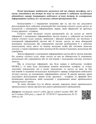 67
Огляд текстових повідомлень вилученого під час обшуку телефону, які в
ньому знаходяться та доступ до яких не пов`язаний із наданням володільцем
відповідного серверу (оператором мобільного зв`язку) доступу до електронних
інформаційних систем, не є негласною слідчою (розшуковою) дією
Безпідставним є і твердження захисника про те, що під час досудового
розслідування було здійснено незаконний (без постанови слідчого судді) доступ до
відомостей з електронних інформаційних мереж, який оформлено як протокол
огляду предмета - телефона.
Сутність такої негласної слідчої (розшукової) дії, як доступ до зняття
інформації з електронних інформаційних систем полягає у здійсненні на підставі
ухвали слідчого судді пошуку, виявлення і фіксації відомостей, що містяться в
електронній інформаційній системі або її частин, доступ до яких обмежений
власником, володільцем або утримувачем системи розміщенням її у публічно
недоступному місці, житлі чи іншому володінні особи або логічним захистом
доступу, а також отримання таких відомостей без відома її власника, володільця або
утримувача.
Зняття інформації з електронних інформаційних систем або їх частин можливе
без дозволу слідчого судді, якщо доступ до них не обмежується їх власником,
володільцем або утримувачем або не пов`язаний з подоланням системи логічного
захисту.
Що ж стосується інформації, яка була наявна в мобільному телефоні
ОСОБА_1, то вона була досліджена шляхом включення телефону та огляду
текстових повідомлень, які в ньому знаходились та доступ до яких не був
пов`язаний із наданням володільцем відповідного серверу (оператором мобільного
зв`язку) доступу до електронних інформаційних систем. В даному випадку орган
досудового розслідування провів огляд предмета - телефона та оформив його
відповідним протоколом, який складений з дотриманням вимог кримінального
процесуального закону.
За таких обставин Суд не вбачає жодних порушень вимог кримінального
процесуального закону при розгляді даного кримінального провадження.
Джерело: постанова колегії суддів Другої судової палати ККС ВС
від 9 квітня 2020 року у справі № 727/6578/17 (провадження № 51-
4494 км 19)
 