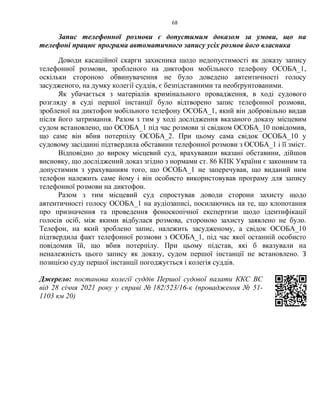 68
Запис телефонної розмови є допустимим доказом за умови, що на
телефоні працює програма автоматичного запису усіх розмов його власника
Доводи касаційної скарги захисника щодо недопустимості як доказу запису
телефонної розмови, зробленого на диктофон мобільного телефону ОСОБА_1,
оскільки стороною обвинувачення не було доведено автентичності голосу
засудженого, на думку колегії суддів, є безпідставними та необґрунтованими.
Як убачається з матеріалів кримінального провадження, в ході судового
розгляду в суді першої інстанції було відтворено запис телефонної розмови,
зробленої на диктофон мобільного телефону ОСОБА_1, який він добровільно видав
після його затримання. Разом з тим у ході дослідження вказаного доказу місцевим
судом встановлено, що ОСОБА_1 під час розмови зі свідком ОСОБА_10 повідомив,
що саме він вбив потерпілу ОСОБА_2. При цьому сама свідок ОСОБА_10 у
судовому засіданні підтвердила обставини телефонної розмови з ОСОБА_1 і її зміст.
Відповідно до вироку місцевий суд, врахувавши вказані обставини, дійшов
висновку, що досліджений доказ згідно з нормами ст. 86 КПК України є законним та
допустимим з урахуванням того, що ОСОБА_1 не заперечував, що виданий ним
телефон належить саме йому і він особисто використовував програму для запису
телефонної розмови на диктофон.
Разом з тим місцевий суд спростував доводи сторони захисту щодо
автентичності голосу ОСОБА_1 на аудіозаписі, посилаючись на те, що клопотання
про призначення та проведення фоноскопічної експертизи щодо ідентифікації
голосів осіб, між якими відбулася розмова, стороною захисту заявлено не було.
Телефон, на який зроблено запис, належить засудженому, а свідок ОСОБА_10
підтвердила факт телефонної розмови з ОСОБА_1, під час якої останній особисто
повідомив їй, що вбив потерпілу. При цьому підстав, які б вказували на
неналежність цього запису як доказу, судом першої інстанції не встановлено. З
позицією суду першої інстанції погоджується і колегія суддів.
Джерело: постанова колегії суддів Першої судової палати ККС ВС
від 28 січня 2021 року у справі № 182/523/16-к (провадження № 51-
1103 км 20)
 