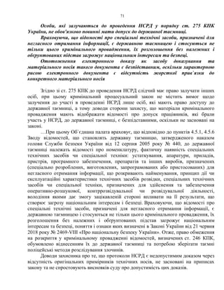 71
Особи, які залучаються до проведення НСРД у порядку ст. 275 КПК
України, не обов'язково повинні мати допуск до державної таємниці.
Враховуючи, що відомості про спеціальні технічні засоби, призначені для
негласного отримання інформації, є державною таємницею і стосуються не
тільки цього кримінального провадження, їх розголошення без належних і
обґрунтованих підстав загрожує національним інтересам та безпеці.
Ототожнення електронного доказу як засобу доказування та
матеріального носія такого документа є безпідставним, оскільки характерною
рисою електронного документа є відсутність жорсткої прив`язки до
конкретного матеріального носія
Згідно зі ст. 275 КПК до проведення НСРД слідчий має право залучати інших
осіб, при цьому кримінальний процесуальний закон не містить вимог щодо
залучення до участі в проведенні НСРД лише осіб, які мають право доступу до
державної таємниці, а тому доводи сторони захисту, що матеріали кримінального
провадження мають відображати відомості про допуск працівників, які брали
участь у НСРД, до державної таємниці, є безпідставними, оскільки не засновані на
законі.
…При цьому Об`єднана палата враховує, що відповідно до пунктів 4.5.1, 4.5.6
Зводу відомостей, що становлять державну таємницю, затвердженого наказом
голови Служби безпеки України від 12 серпня 2005 року № 440, до державної
таємниці належать відомості про номенклатуру, фактичну наявність спеціальних
технічних засобів чи спеціальної техніки: устаткування, апаратури, приладів,
пристрів, програмного забезпечення, препаратів та інших виробів, призначених
(спеціально розроблених, виготовлених, запрограмованих або пристосованих) для
негласного отримання інформації, що розкривають найменування, принцип дії чи
експлуатаційні характеристики технічних засобів розвідки, спеціальних технічних
засобів чи спеціальної техніки, призначених для здійснення та забезпечення
оперативно-розшукової, контррозвідувальної чи розвідувальної діяльності,
володіння якими дає змогу зацікавленій стороні впливати на її результати, що
створює загрозу національним інтересам і безпеці. Враховуючи, що відомості про
спеціальні технічні засоби, призначені для негласного отримання інформації, є
державною таємницею і стосуються не тільки цього кримінального провадження, їх
розголошення без належних і обґрунтованих підстав загрожує національним
інтересам та безпеці, поняття і ознаки яких визначені в Законі України від 21 червня
2018 року № 2469-VIII «Про національну безпеку України». Отже, право обмеження
на розкриття у кримінальному провадженні відомостей, визначених ст. 246 КПК,
обумовлено віднесенням їх до державної таємниці та потребою зберігати таємні
поліцейські методи розслідування злочинів.
Доводи захисника про те, що протоколи НСРД є недопустимим доказом через
відсутність оригінальних примірників технічних носів, не засновані на приписах
закону та не спростовують висновків суду про допустимість цих доказів.
 