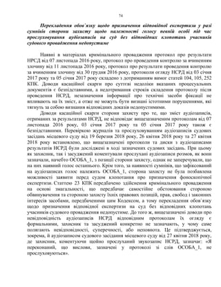 74
Перекладення обов`язку щодо призначення відповідної експертизи у разі
сумнівів сторони захисту щодо належності голосу певній особі під час
прослуховування аудіозаписів на суд без відповідних клопотань учасників
судового провадження недопустиме
Наявні в матеріалах кримінального провадження протокол про результати
НРСД від 07 листопада 2016 року, протокол про проведення контролю за вчиненням
злочину від 11 листопада 2016 року, протокол про результати проведення контролю
за вчиненням злочину від 30 грудня 2016 року, протоколи огляду НСРД від 03 січня
2017 року та 05 січня 2017 року складено з дотриманням вимог статей 104, 105, 252
КПК. Доводи касаційної скарги про суттєві недоліки вказаних процесуальних
документів є безпідставними, а недотримання строків складення протоколу після
проведення НСРД, незазначення інформації про технічні засоби фіксації не
впливають на їх зміст, а отже не можуть бути визнані істотними порушеннями, які
тягнуть за собою визнання відповідних доказів недопустимими.
Доводи касаційної скарги сторони захисту про те, що зміст аудіозаписів,
отриманих за результатами НСРД, не відповідає вищезазначеним протоколам від 07
листопада 2016 року, 03 січня 2017 року та 05 січня 2017 року також є
безпідставними. Перевіркою журналів та прослуховуванням аудіозаписів судових
засідань місцевого суду від 19 березня 2018 року, 26 квітня 2018 року та 27 квітня
2018 року встановлено, що вищезазначені протоколи та диски з аудіозаписами
результатів НСРД були досліджені в ході зазначених судових засідань. При цьому
як захисник, так і засуджений коментували прослухані аудіозаписи розмов, як вони
зазначали, начебто ОСОБА_1, з позиції сторони захисту, однак не заперечували, що
на них наявний голос останнього. Крім того, за наявності сумнівів, що зафіксований
на аудіозаписах голос належить ОСОБА_1, сторона захисту не була позбавлена
можливості заявити перед судом клопотання про призначення фоноскопічної
експертизи. Статтею 23 КПК передбачено здійснення кримінального провадження
на основі змагальності, що передбачає самостійне обстоювання стороною
обвинувачення та стороною захисту їхніх правових позицій, прав, свобод і законних
інтересів засобами, передбаченими цим Кодексом, а тому перекладення обов`язку
щодо призначення відповідної експертизи на суд без відповідних клопотань
учасників судового провадження недопустиме. До того ж, вищезазначені доводи про
невідповідність аудіозаписів НСРД відповідним протоколам їх огляду є
формальними, захисник та засуджений конкретно не зазначають, у чому саме
полягають невідповідності, суперечності, або неповнота. Це підтверджується,
зокрема, й аудіозаписом судового засідання місцевого суду від 27 квітня 2018 року,
де захисник, коментуючи щойно прослуханий звукозапис НСРД, зазначає: «Я
переконаний, що вислови, зазначені у протоколі зі слів ОСОБА_1, не
прослуховуються».
 