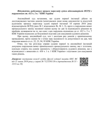 76
Відсутність аудіозапису процесу перегляду судом відеоматеріалів НСРД є
порушенням ст. 412 ч. 2 п. 7 КПК України
Апеляційний суд встановив, що судом першої інстанції дійсно не
досліджувалася частина доказів (зачитувалася лише назва документів) та відсутній
аудіозапис процесу перегляду судом першої інстанції 18 серпня 2016 року
відеоматеріалів НСРД (диск № 1 відеозаписи №, № 1, 2), проте в порушення вимог
процесуального закону належної оцінки цьому не дав та відповідного рішення не
прийняв, незважаючи на те, що одне з цих порушень відповідно до ст. 412 ч. 2 п. 7
КПК України віднесено до безумовної підстави для скасування судового рішення.
При цьому, апеляційний суд, хоч і дослідив ряд доказів у кримінальному
провадженні, проте оцінки їм з точки зору належності та допустимості не дав, чим
порушив вимоги ст.ст. 22, 23, 94, 95 КПК України.
Отже, під час розгляду справи судами першої та апеляційної інстанцій
допущено порушення вимог кримінального процесуального закону, яке є істотним,
оскільки ставить під сумнів законність і обґрунтованість судового рішення, що у
відповідності з вимогами ст. 438 ч. 1 п. 1 КПК України є підставою для скасування
таких рішень.
Джерело: постанова колегії суддів Другої судової палати ККС ВС
від 11 липня 2019 року у справі № 712/3581/16-к (провадження № 51 -
1313 км 19)
 