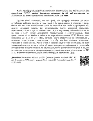 77
Якщо прокурор обговорює зі свідками їх поведінку під час дачі показань та
проведення НСРД, тобто фактично обговорює їх дії, які негласними не
являються, це прямо суперечить положенням ст. 246 КПК
Судами вірно зазначено, що той факт, що прокурор викликав до свого
службового кабінету свідків, в тому числі із їх захисниками, і проводив з ними
бесіди під час яких неоднозначно давав їм зрозуміти, що треба підтримувати або
давати узгоджені покази, які встановлюють факти злочинної діяльності,
переконливо свідчить про те, що показання свідків в судовому засіданні щодо тиску
на них з боку органу досудового розслідування є обґрунтованими. Така
процесуальна дія як бесіда зі свідком не передбачена чинним КПК. Більше того,
відповідно до ч. 2 ст. 246 КПК, негласні слідчі (розшукові) дії проводяться у
випадках, якщо відомості про злочин та особу, яка його вчинила, неможливо
отримати в інший спосіб. Разом з тим, з наданих суду носіїв інформації, на яких
зафіксовані наведені негласні слідчі дії видно, що прокурор обговорює зі свідками їх
поведінку під час дачі показань та слідчих дій, тобто фактично обговорює їх дії, які
негласними не являються, що прямо суперечить вищенаведеним положенням ст. 246
КПК. З цією позицією погоджується колегія суддів Верховного Суду.
Джерело: постанова колегії суддів Третьої судової палати ККС ВС
від 3 лютого 2020 року у справі № 461/3138/17 (провадження № 51-
4232км19)
 