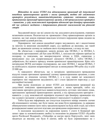 78
Відповідно до вимог ЄСПЛ для відмежування провокації від допустимої
поведінки правоохоронних органів є низка критеріїв, тобто під змістовним
критерієм розуміється наявність/відсутність суттєвих змістовних ознак,
притаманних провокації правоохоронних органів, а під процесуальним критерієм
- наявність у суду можливостей перевірити відомості про ймовірну провокацію
під час судового засідання з дотриманням рівності змагальності та рівності
сторін
Засуджений вказує що всі докази під час досудового розслідування, отримано
незаконним шляхом. Посилається на провокацію з боку правоохоронних органів та
зазначає, що такі докази отримані внаслідок істотного порушення права людини на
справедливий судовий розгляд.
Перевіряючи такі доводи касаційної скарги засудженого, які є аналогічними
за змістом та вимогами апеляційній скарзі, суд прийшов до висновку, що такий
факт, як провокація злочину не знайшов свого підтвердження, з огляду на таке.
Як убачається з перевірених записів розмов між ОСОБА_1 та ОСОБА_3,
ініціатором протизаконних дій був саме ОСОБА_1, оскільки він першим приїхав на
пилораму та повідомив, що використовуючи зв'язки в ОДА, сприятиме у
виписуванні лісу для підприємницької діяльності ОСОБА_3, тобто ОСОБА_1
добровільно, без всякого примусу вчиняв кримінальні правопорушення. Крім того
матеріалами НСРД достовірно підтверджено, що саме ОСОБА_1 вказав ОСОБА_3
на необхідність надання неправомірної вигоди за виписування 500 кубів лісу в сумі
35 000 грн.
Із наведеного вбачається, що в матеріалах кримінального провадження
відсутні ознаки притаманні провокації злочину правоохоронними органами, а саме
спонукання до вчинення злочину ОСОБА_1, а в суду наявні всі можливості
перевірити такі твердження засудженого, що і стало предметом перегляду у суді
апеляційної інстанції.
При цьому відповідно до вимог ЄСПЛ для відмежування провокації від
допустимої поведінки правоохоронних органів є низка критеріїв, тобто під
змістовним критерієм розуміється наявність/відсутність суттєвих змістовних ознак,
притаманних провокації правоохоронних органів, а під процесуальним критерієм -
наявність у суду можливостей перевірити відомості про ймовірну провокацію під
час судового засідання з дотриманням рівності змагальності та рівності сторін.
Тобто будь-яка інформація, що стосується існуючого наміру вчинити злочин
або вчинюваного злочину, має бути такою, що може бути перевіреною, та державне
обвинувачення повинно мати змогу продемонструвати на будь-якій стадії, що в його
розпорядженні наявні достатні підстави для проведення оперативного заходу.
А посилання засудженого на порушення пункту 1 статті 6 Конвенції про
захист прав та основоположних свобод та посилання на рішення ЄСПЛ «Худобін
проти Російської Федерації», «Тейшейро де кастро проти Португалії», зміст яких
зводиться до вислову «не було б скоєно, якби не було спровоковано» не є
 
