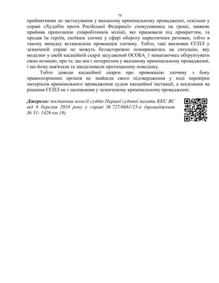 79
прийнятними до застосування у вказаному кримінальному провадженні, оскільки у
справі «Худобін проти Російської Федерації» спокусившись на гроші, заявник
прийняв пропозицію співробітників міліції, які працювали під прикриттям, та
продав їм героїн, скоївши злочин у сфері обороту наркотичних речовин, тобто в
такому випадку встановлена провокація злочину. Тобто, такі висновки ЄСПЛ у
зазначеній справі не можуть беззастережно поширюватись на ситуацію, яку
моделює у своїй касаційній скарзі засуджений ОСОБА_1 намагаючись обґрунтувати
свою позицію, про те, що він є потерпілим у вказаному кримінальному провадженні,
і що йому нав'язали та змоделювали протизаконну поведінку.
Тобто доводи касаційної скарги про провокацію злочину з боку
правоохоронних органів не знайшли свого підтвердження у ході перевірки
матеріалів кримінального провадження судом касаційної інстанції, а посилання на
рішення ЄСПЛ не є належними у зазначеному кримінальному провадженні.
Джерело: постанова колегії суддів Першої судової палати ККС ВС
від 6 березня 2018 року у справі № 727/6661/15-к (провадження
№ 51- 1426 км 18)
 