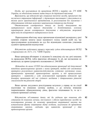 8
Особи, які залучаються до проведення НСРД у порядку ст. 275 КПК
України, не обов'язково повинні мати допуск до державної таємниці
71
Враховуючи, що відомості про спеціальні технічні засоби, призначені для
негласного отримання інформації, є державною таємницею і стосуються не
тільки цього кримінального провадження, їх розголошення без належних і
обґрунтованих підстав загрожує національним інтересам та безпеці
Ототожнення електронного доказу як засобу доказування та
матеріального носія такого документа є безпідставним, оскільки
характерною рисою електронного документа є відсутність жорсткої
прив`язки до конкретного матеріального носія
Перекладення обов`язку щодо призначення відповідної експертизи у разі
сумнівів сторони захисту щодо належності голосу певній особі під час
прослуховування аудіозаписів на суд без відповідних клопотань учасників
судового провадження недопустиме
74
Відсутність аудіозапису процесу перегляду судом відеоматеріалів НСРД
є порушенням ст. 412 ч. 2 п. 7 КПК України
76
Якщо прокурор обговорює зі свідками їх поведінку під час дачі показань
та проведення НСРД, тобто фактично обговорює їх дії, які негласними не
являються, це прямо суперечить положенням ст. 246 КПК
77
Відповідно до вимог ЄСПЛ для відмежування провокації від допустимої
поведінки правоохоронних органів є низка критеріїв, тобто під змістовним
критерієм розуміється наявність/відсутність суттєвих змістовних ознак,
притаманних провокації правоохоронних органів, а під процесуальним
критерієм – наявність у суду можливостей перевірити відомості про
ймовірну провокацію під час судового засідання з дотриманням рівності
змагальності та рівності сторін
78
Якщо органи досудового розслідування вступили у справу не на стадії
підготовки чи вчинення злочину особою, а до початку вчинення
інкримінованих обвинуваченому діянь, фактично ініціювавши їх, то це є
ознакою провокації злочину
80
Відсутність об`єктивних даних, які би свідчили про вчинення або
готування до вчинення злочину, пов`язаного з обігом наркотичних засобів чи
психотропних речовин до моменту проведення оперативної закупки та
встановлення факту ініціювання збуту особами, залученими до проведення
оперативних закупок, свідчать про наявність провокації у діях
правоохоронних органів
82
 