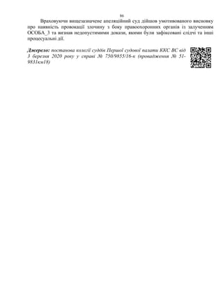 86
Враховуючи вищезазначене апеляційний суд дійшов умотивованого висновку
про наявність провокації злочину з боку правоохоронних органів із залученням
ОСОБА_3 та визнав недопустимими докази, якими були зафіксовані слідчі та інші
процесуальні дії.
Джерело: постанова колегії суддів Першої судової палати ККС ВС від
3 березня 2020 року у справі № 750/9855/16-к (провадження № 51-
9831км18)
 