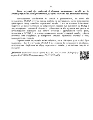 93
Якщо закупний був знайомий зі збувачем наркотичних засобів ще до
початку кримінального провадження, це ще не свідчить про провокацію злочину
Безпосередньо дослідивши всі докази й установивши, що особа під
псевдонімом ОСОБА_2 була раніше знайома із засудженою, котра неодноразово
пропонувала йому придбати наркотичні засоби, і він за власною ініціативою
звернувся до правоохоронців, на добровільних засадах був залучений до НСРД, а
документування злочинної діяльності здійснювалося під судовим контролем та
прокурорським наглядом, суд першої інстанції з урахуванням також факту
виявлення у ОСОБА_1 за місцем проживання значної кількості канабісу дійшов
висновку про відсутність у конкретній ситуації провокації злочину з боку
правоохоронних органів.
Переконливих аргументів, які би свідчили, що в цій справі роль поліції була
надмірною і без її втручання ОСОБА_1 не вчинила би незаконного придбання,
виготовлення, зберігання та збуту наркотичних засобів, у касаційних скаргах не
наведено.
Джерело: постанова колегії суддів ККС ВС від 28 січня 2020 року у
справі № 409/1006/17 (провадження № 51-9094км18)
 