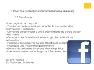 1. Pour des publications hebdomadaires (au minimum)

       1.1 Facebook

- Une page et non un profil !
- Touche un public spécifique : adapter le ton, poster des
informations « décalées »
- Demande de bénéficier d’une certaine liberté de parole au sein
de la mairie
- Conquérir des fans et les fidéliser exige des publications
fréquentes
- Possibilité de s’appuyer sur des statistiques précises
- Nécessite une modération permanente
- Génère de véritables échanges avec les publics
- Intéressant mais chronophage car il faut être créatif !


Ex: Bnf / Gallica
Ex: Toulouse / Suresnes
 