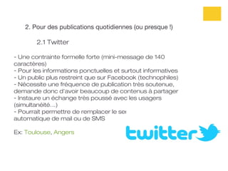 2. Pour des publications quotidiennes (ou presque !)

        2.1 Twitter

- Une contrainte formelle forte (mini-message de 140
caractères)
- Pour les informations ponctuelles et surtout informatives
- Un public plus restreint que sur Facebook (technophiles)
- Nécessite une fréquence de publication très soutenue,
demande donc d’avoir beaucoup de contenus à partager
- Instaure un échange très poussé avec les usagers
(simultanéité…)
- Pourrait permettre de remplacer le service d’envoi
automatique de mail ou de SMS

Ex: Toulouse, Angers
 