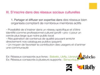 III. S’inscrire dans des réseaux sociaux culturelles

    1. Partager et diffuser son expertise dans des réseaux bien
    organisés comptant de nombreux membres actifs

- Possibilité de s’insérer dans un réseau spécifique et d’être
identifié comme professionnel culturel (profil « pro ») pour un
cercle plus large que notre public local
- Récupération de contenus de qualité pouvant enrichir
directement nos catalogues publics (payant)
- Un moyen de favoriser la contribution des usagers et d’animer
une communauté


Ex: Réseaux consacrés aux livres : Babelio, Libfly, Librarything
Ex: Réseaux consacrés à plusieurs supports : Senscritique
 