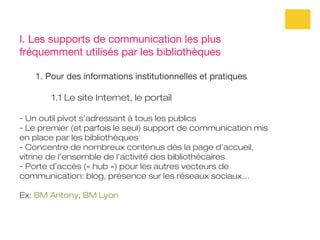 I. Les supports de communication les plus
fréquemment utilisés par les bibliothèques

   1. Pour des informations institutionnelles et pratiques

       1.1 Le site Internet, le portail

- Un outil pivot s’adressant à tous les publics
- Le premier (et parfois le seul) support de communication mis
en place par les bibliothèques
- Concentre de nombreux contenus dès la page d’accueil,
vitrine de l’ensemble de l’activité des bibliothécaires
- Porte d’accès (« hub ») pour les autres vecteurs de
communication: blog, présence sur les réseaux sociaux…

Ex: BM Antony, BM Lyon
 