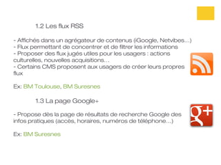 1.2 Les flux RSS

- Affichés dans un agrégateur de contenus (iGoogle, Netvibes…)
- Flux permettant de concentrer et de filtrer les informations
- Proposer des flux jugés utiles pour les usagers : actions
culturelles, nouvelles acquisitions…
- Certains CMS proposent aux usagers de créer leurs propres
flux

Ex: BM Toulouse, BM Suresnes

       1.3 La page Google+

- Propose dès la page de résultats de recherche Google des
infos pratiques (accès, horaires, numéros de téléphone…)

Ex: BM Suresnes
 