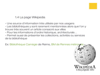 1.4 La page Wikipedia

- Une source d’information très utilisée par nos usagers
- Les bibliothèques y sont rarement mentionnées alors que l’on y
trouve très souvent un article consacré aux villes
- Pour les informations d’ordre historique, architecturale…
- Permet aussi de présenter les collections, activités ou services
de la bibliothèque

Ex: Bibliothèque Carnégie de Reims, BM de Rennes métropole
 