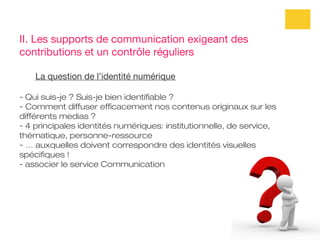 II. Les supports de communication exigeant des
contributions et un contrôle réguliers

    La question de l’identité numérique

- Qui suis-je ? Suis-je bien identifiable ?
- Comment diffuser efficacement nos contenus originaux sur les
différents medias ?
- 4 principales identités numériques: institutionnelle, de service,
thématique, personne-ressource
- … auxquelles doivent correspondre des identités visuelles
spécifiques !
- associer le service Communication
 