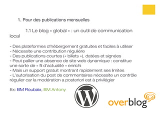 1. Pour des publications mensuelles

        1.1 Le blog « global » : un outil de communication
local

- Des plateformes d’hébergement gratuites et faciles à utiliser
- Nécessite une contribution régulière
- Des publications courtes (« billets »), datées et signées
- Peut pallier une absence de site web dynamique : constitue
une sorte de « fil d’actualité » enrichi
- Mais un support gratuit montrant rapidement ses limites
- L’autorisation du post de commentaires nécessite un contrôle
régulier car la modération a posteriori est à privilégier

Ex: BM Roubaix, BM Antony
 